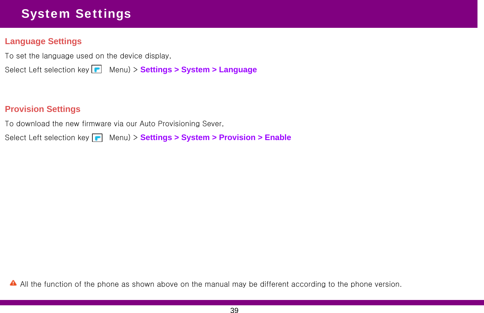 Language SettingsTo set the language used on the device display, Select Left selection key (      Menu) &gt; Settings &gt; System &gt; Language System SettingsProvision SettingsTo download the new firmware via our Auto Provisioning Sever, Select Left selection key (      Menu) &gt; Settings &gt; System &gt; Provision &gt; Enable39All the function of the phone as shown above on the manual may be different according to the phone version.