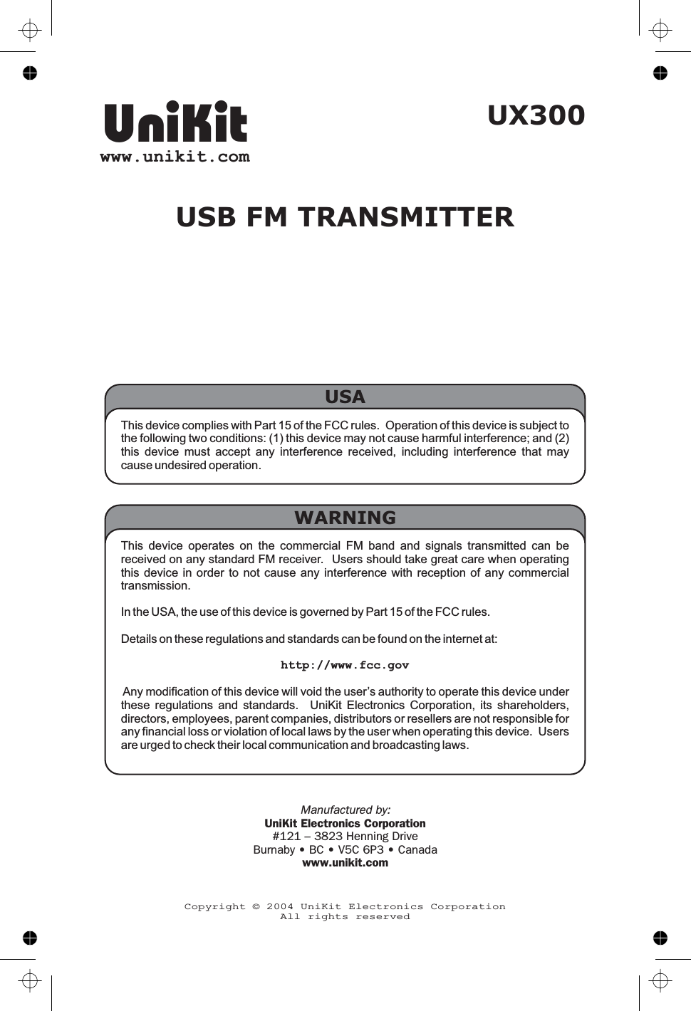 This device complies with Part 15 of the FCC rules. Operation of this device is subject tothe following two conditions: (1) this device may not cause harmful interference; and (2)this device must accept any interference received, including interference that maycause undesired operation.USAUX300USB FM TRANSMITTERThis device operates on the commercial FM band and signals transmitted can bereceived on any standard FM receiver. Users should take great care when operatingthis device in order to not cause any interference with reception of any commercialtransmission.In the USA, the use of this device is governed by Part 15 of the FCC rules.Details on these regulations and standards can be found on the internet at:http://www.fcc.govAny modification of this device will void the user’s authority to operate this device underthese regulations and standards. UniKit Electronics Corporation, its shareholders,directors, employees, parent companies, distributors or resellers are not responsible forany financial loss or violation of local laws by the user when operating this device. Usersare urged to check their local communication and broadcasting laws.WARNINGUniKitwww.unikit.comCopyright © 2004 UniKit Electronics CorporationAll rights reservedManufactured by:UniKit Electronics Corporation#121 – 3823 Henning DriveBurnaby • BC • V5C 6P3 • Canadawww.unikit.com
