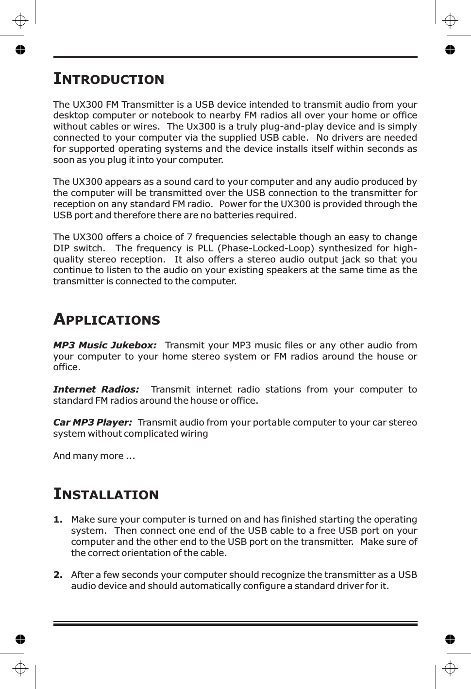 IINTRODUCTIONNSTALLATIONThe UX300 FM Transmitter is a USB device intended to transmit audio from yourdesktop computer or notebook to nearby FM radios all over your home or officewithout cables or wires.The UX300 appears as a sound card to your computer and any audio produced bythe computer will be transmitted over the USB connection to the transmitter forreception on any standard FM radio. Power for the UX300 is provided through theUSB port and therefore there are no batteries required.The UX300 offers a choice of 7 frequencies selectable though an easy to changeDIP switch. The frequency is PLL (Phase-Locked-Loop) synthesized for high-quality stereo reception. It also offers a stereo audio output jack so that youcontinue to listen to the audio on your existing speakers at the same time as thetransmitter is connected to the computer.Make sure your computer is turned on and has finished starting the operatingsystem. Then connect one end of the USB cable to a free USB port on yourcomputer and the other end to the USB port on the transmitter. Make sure ofthe correct orientation of the cable.The Ux300 is a truly plug-and-play device and is simplyconnected to your computer via the supplied USB cable. No drivers are neededfor supported operating systems and the device installs itself within seconds assoon as you plug it into your computer.Transmit your MP3 music files or any other audio fromyour computer to your home stereo system or FM radios around the house oroffice.Transmit internet radio stations from your computer tostandard FM radios around the house or office.Transmit audio from your portable computer to your car stereosystem without complicated wiringAnd many more ...After a few seconds your computer should recognize the transmitter as a USBaudio device and should automatically configure a standard driver for it.APPLICATIONSMP3 Music Jukebox:Internet Radios:Car MP3 Player:1.2.