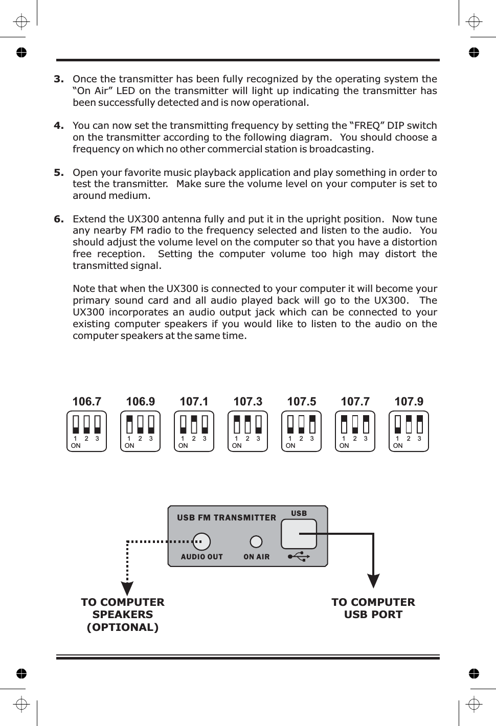 3.4.5.6.Once the transmitter has been fully recognized by the operating system the“On Air” LED on the transmitter will light up indicating the transmitter hasbeen successfully detected and is now operational.You can now set the transmitting frequency by setting the “FREQ” DIP switchon the transmitter according to the following diagram. You should choose afrequency on which no other commercial station is broadcasting.Open your favorite music playback application and play something in order totest the transmitter. Make sure the volume level on your computer is set toaround medium.Extend the UX300 antenna fully and put it in the upright position. Now tuneany nearby FM radio to the frequency selected and listen to the audio. Youshould adjust the volume level on the computer so that you have a distortionfree reception. Setting the computer volume too high may distort thetransmitted signal.Note that when the UX300 is connected to your computer it will become yourprimary sound card and all audio played back will go to the UX300. TheUX300 incorporates an audio output jack which can be connected to yourexisting computer speakers if you would like to listen to the audio on thecomputer speakers at the same time.106.7 106.9 107.1 107.3 107.9107.7107.5ON ON ON ON ONONON1111 1112222 2223333 333ON AIRUSBAUDIO OUTUSB FM TRANSMITTERTO COMPUTERUSB PORTTO COMPUTERSPEAKERS(OPTIONAL)