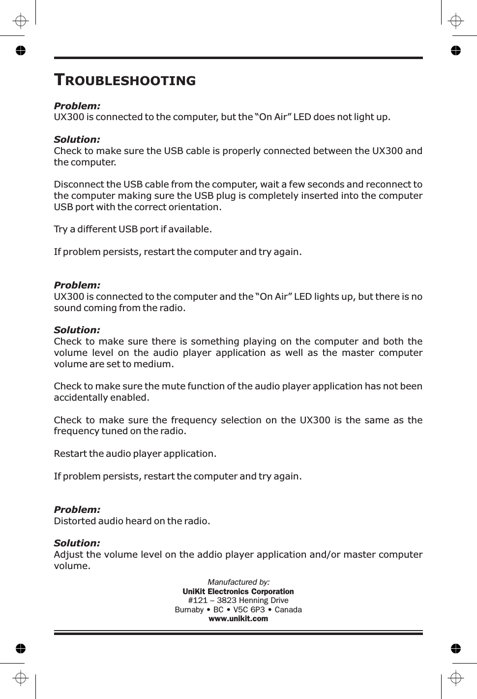 TROUBLESHOOTINGProblem:Solution:Problem:Solution:Problem:Solution:UX300 is connected to the computer, but the “On Air” LED does not light up.Check to make sure the USB cable is properly connected between the UX300 andthe computer.Disconnect the USB cable from the computer, wait a few seconds and reconnect tothe computer making sure the USB plug is completely inserted into the computerUSB port with the correct orientation.Try a different USB port if available.If problem persists, restart the computer and try again.UX300 is connected to the computer and the “On Air” LED lights up, but there is nosound coming from the radio.Check to make sure there is something playing on the computer and both thevolume level on the audio player application as well as the master computervolume are set to medium.Check to make sure the mute function of the audio player application has not beenaccidentally enabled.Check to make sure the frequency selection on the UX300 is the same as thefrequency tuned on the radio.Restart the audio player application.If problem persists, restart the computer and try again.Distorted audio heard on the radio.Adjust the volume level on the addio player application and/or master computervolume.Manufactured by:UniKit Electronics Corporation#121 – 3823 Henning DriveBurnaby • BC • V5C 6P3 • Canadawww.unikit.com