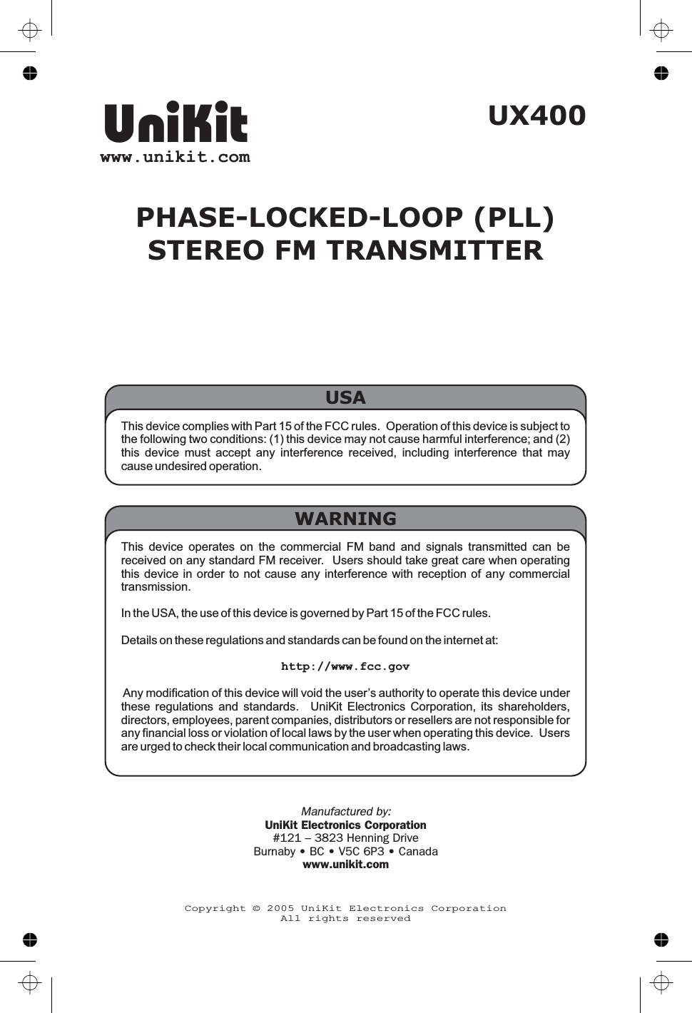 UX400PHASE-LOCKED-LOOP (PLL)STEREO FM TRANSMITTERUniKitwww.unikit.comCopyright © 2005 UniKit Electronics CorporationAll rights reservedManufactured by:UniKit Electronics Corporation#121 – 3823 Henning DriveBurnaby • BC • V5C 6P3 • Canadawww.unikit.comThis device complies with Part 15 of the FCC rules. Operation of this device is subject tothe following two conditions: (1) this device may not cause harmful interference; and (2)this device must accept any interference received, including interference that maycause undesired operation.USAThis device operates on the commercial FM band and signals transmitted can bereceived on any standard FM receiver. Users should take great care when operatingthis device in order to not cause any interference with reception of any commercialtransmission.In the USA, the use of this device is governed by Part 15 of the FCC rules.Details on these regulations and standards can be found on the internet at:http://www.fcc.govAny modification of this device will void the user’s authority to operate this device underthese regulations and standards. UniKit Electronics Corporation, its shareholders,directors, employees, parent companies, distributors or resellers are not responsible forany financial loss or violation of local laws by the user when operating this device. Usersare urged to check their local communication and broadcasting laws.WARNING