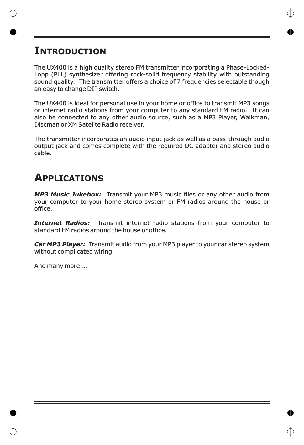 INTRODUCTIONThe UX 00offers a choice of 7 frequencies selectable thoughan easy to change DIP switch.The UX400 is ideal for personal use in your home or office to transmit MP3 songsor internet radio stations from your computer to any standard FM radio. It canalso be connected to any other audio source, such as a MP3 Player, Walkman,Discman or XM Satelite Radio receiver.The transmitter incorporates an audio input jack as well as a pass-through audiooutput jack and comes complete with the required DC adapter and stereo audiocable.4 is a high quality stereo FM transmitter incorporating a Phase-Locked-Lopp (PLL) synthesizer offering rock-solid frequency stability with outstandingsound quality. The transmitterTransmit your MP3 music files or any other audio fromyour computer to your home stereo system or FM radios around the house oroffice.Transmit internet radio stations from your computer tostandard FM radios around the house or office.Transmit audio from your MP3 player to your car stereo systemwithout complicated wiringAnd many more ...APPLICATIONSMP3 Music Jukebox:Internet Radios:Car MP3 Player: