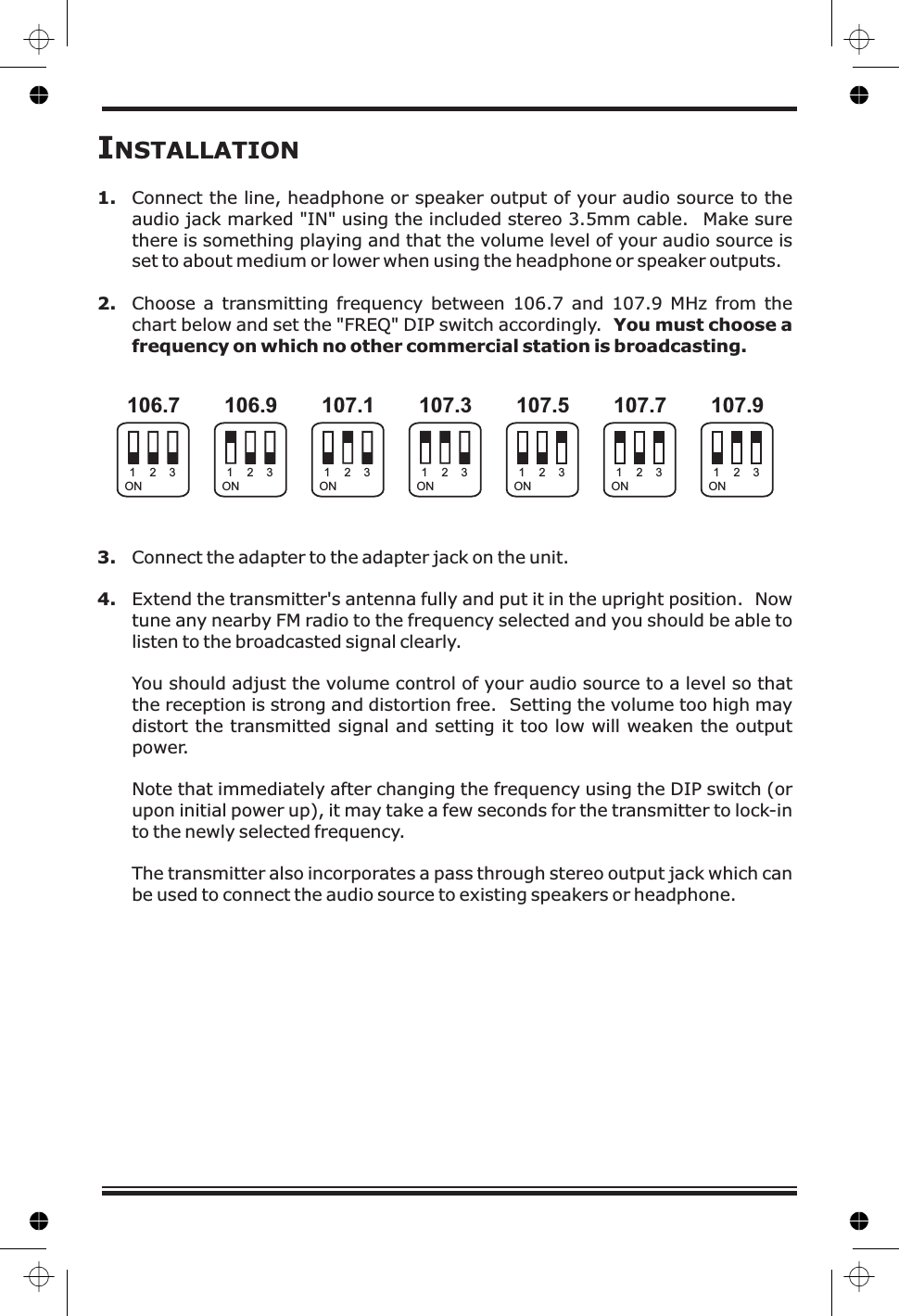INSTALLATION1.2.You must choose afrequency on which no other commercial station is broadcasting.3.4.Connect the line, headphone or speaker output of your audio source to theaudio jack marked &quot;IN&quot; using the included stereo 3.5mm cable. Make surethere is something playing and that the volume level of your audio source isset to about medium or lower when using the headphone or speaker outputs.Choose a transmitting frequency between 106.7 and 107.9 MHz from thechart below and set the &quot;FREQ&quot; DIP switch accordingly.Connect the adapter to the adapter jack on the unit.Extend the transmitter&apos;s antenna fully and put it in the upright position. Nowtune any nearby FM radio to the frequency selected and you should be able tolisten to the broadcasted signal clearly.You should adjust the volume control of your audio source to a level so thatthe reception is strong and distortion free. Setting the volume too high maydistort the transmitted signal and setting it too low will weaken the outputpower.Note that immediately after changing the frequency using the DIP switch (orupon initial power up), it may take a few seconds for the transmitter to lock-into the newly selected frequency.The transmitter also incorporates a pass through stereo output jack which canbe used to connect the audio source to existing speakers or headphone.106.7 106.9 107.1 107.3 107.9107.7107.5ON ON ON ON ONONON1111 1112222 2223333 333