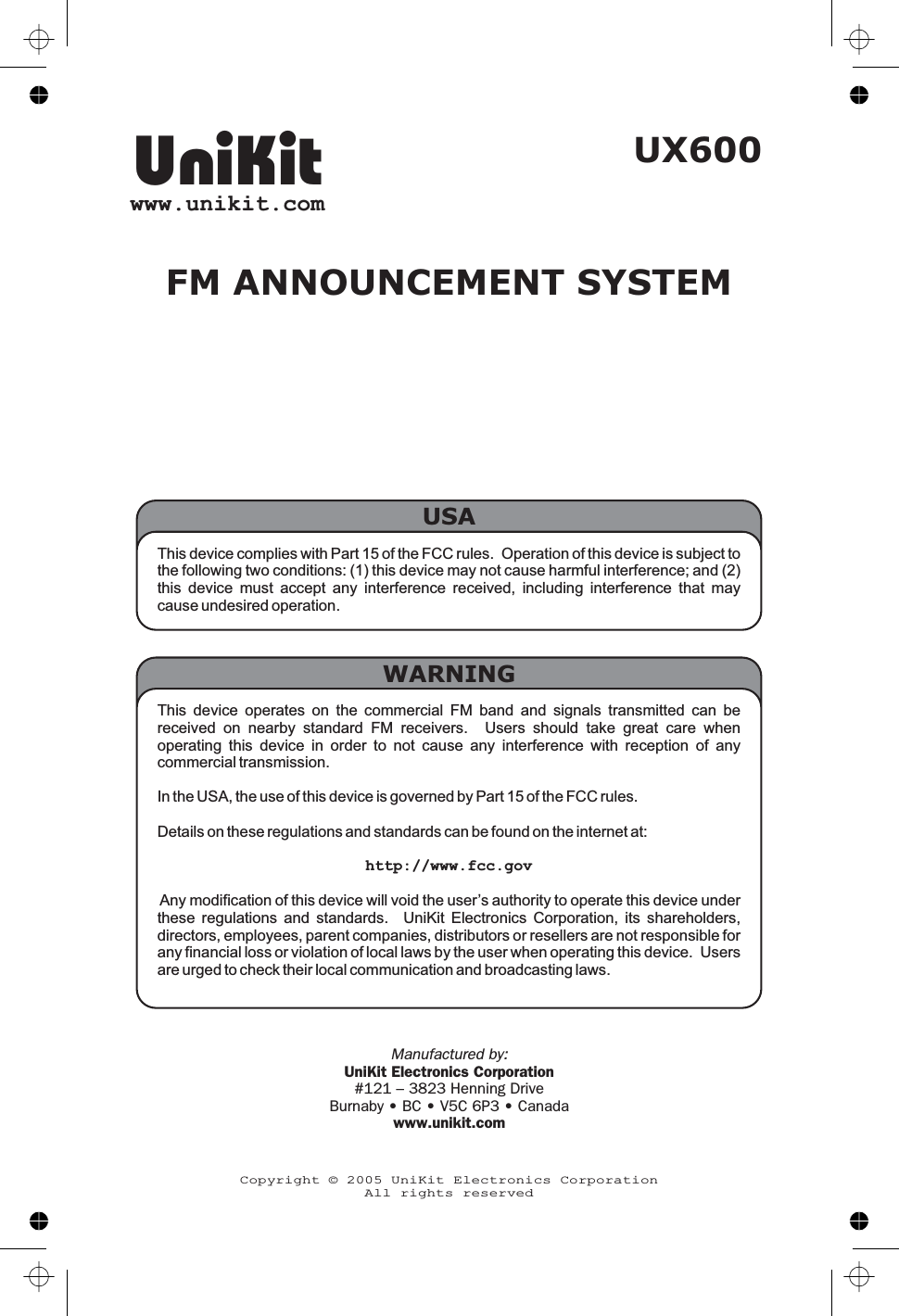 This device complies with Part 15 of the FCC rules. Operation of this device is subject tothe following two conditions: (1) this device may not cause harmful interference; and (2)this device must accept any interference received, including interference that maycause undesired operation.USAUX600FM ANNOUNCEMENT SYSTEMThis device operates on the commercial FM band and signals transmitted can bereceived on nearby standard FM receivers. Users should take great care whenoperating this device in order to not cause any interference with reception of anycommercial transmission.In the USA, the use of this device is governed by Part 15 of the FCC rules.Details on these regulations and standards can be found on the internet at:http://www.fcc.govAny modification of this device will void the user’s authority to operate this device underthese regulations and standards. UniKit Electronics Corporation, its shareholders,directors, employees, parent companies, distributors or resellers are not responsible forany financial loss or violation of local laws by the user when operating this device. Usersare urged to check their local communication and broadcasting laws.WARNINGUniKitwww.unikit.comCopyright © 2005 UniKit Electronics CorporationAll rights reservedManufactured by:UniKit Electronics Corporation#121 – 3823 Henning DriveBurnaby • BC • V5C 6P3 • Canadawww.unikit.com