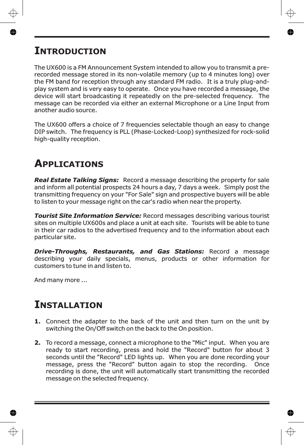 IINTRODUCTIONNSTALLATIONThe UX 00The UX600 offers a choice of 7 frequencies selectable though an easy to changeDIP switch. The frequency is PLL (Phase-Locked-Loop) synthesized for rock-solidhigh-quality reception.Connect the adapter to the back of the unit and then turn on the unit byswitching the On/Off switch on the back to the On position.6 is a FM Announcement System intended to allow you to transmit a pre-recorded message stored in its non-volatile memory (up to 4 minutes long) overthe FM band for reception through any standard FM radio. It is a truly plug-and-play system and is very easy to operate. Once you have recorded a message, thedevice will start broadcasting it repeatedly on the pre-selected frequency. Themessage can be recorded via either an external Microphone or a Line Input fromanother audio source.Record a message describing the property for saleand inform all potential prospects 24 hours a day, 7 days a week. Simply post thetransmitting frequency on your &quot;For Sale&quot; sign and prospective buyers will be ableto listen to your message right on the car&apos;s radio when near the property.Record messages describing various touristsites on multiple UX600s and place a unit at each site. Tourists will be able to tunein their car radios to the advertised frequency and to the information about eachparticular site.Record a messagedescribing your daily specials, menus, products or other information forcustomers to tune in and listen to.And many more ...To record a message, connect a microphone to the &quot;Mic&quot; input. When you areready to start recording, press and hold the &quot;Record&quot; button for about 3seconds until the &quot;Record&quot; LED lights up. When you are done recording yourmessage, press the &quot;Record&quot; button again to stop the recording. Oncerecording is done, the unit will automatically start transmitting the recordedmessage on the selected frequency.APPLICATIONSReal Estate Talking Signs:Tourist Site Information Service:Drive-Throughs, Restaurants, and Gas Stations:1.2.