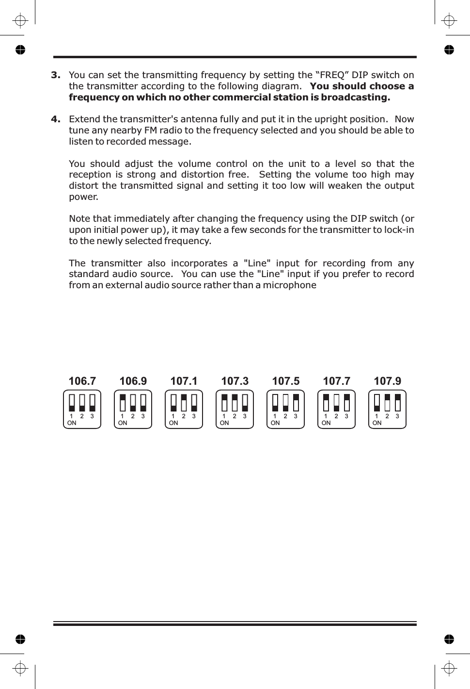 3.4. Extend the transmitter&apos;s antenna fully and put it in the upright position. Nowtune any nearby FM radio to the frequency selected and you should be able tolisten to recorded message.You should adjust the volume control on the unit to a level so that thereception is strong and distortion free. Setting the volume too high maydistort the transmitted signal and setting it too low will weaken the outputpower.Note that immediately after changing the frequency using the DIP switch (orupon initial power up), it may take a few seconds for the transmitter to lock-into the newly selected frequency.You can set the transmitting frequency by setting the “FREQ” DIP switch onthe transmitter according to the following diagram.The transmitter also incorporates a &quot;Line&quot; input for recording from anystandard audio source. You can use the &quot;Line&quot; input if you prefer to recordfrom an external audio source rather than a microphoneYou should choose afrequency on which no other commercial station is broadcasting.106.7 106.9 107.1 107.3 107.9107.7107.5ON ON ON ON ONONON1111 1112222 2223333 333