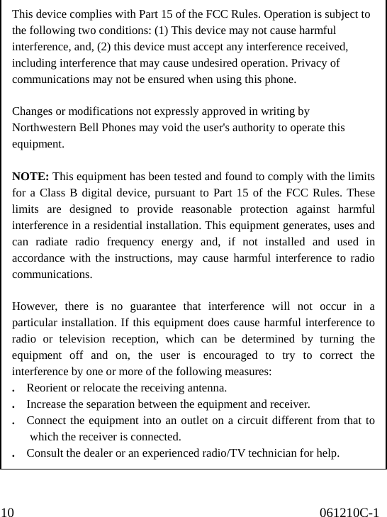 10                                              061210C-1                                                                   This device complies with Part 15 of the FCC Rules. Operation is subject to the following two conditions: (1) This device may not cause harmful interference, and, (2) this device must accept any interference received, including interference that may cause undesired operation. Privacy of communications may not be ensured when using this phone.  Changes or modifications not expressly approved in writing by Northwestern Bell Phones may void the user&apos;s authority to operate this equipment.  NOTE: This equipment has been tested and found to comply with the limitsfor a Class B digital device, pursuant to Part 15 of the FCC Rules. Theselimits are designed to provide reasonable protection against harmfulinterference in a residential installation. This equipment generates, uses andcan radiate radio frequency energy and, if not installed and used inaccordance with the instructions, may cause harmful interference to radiocommunications.  However, there is no guarantee that interference will not occur in aparticular installation. If this equipment does cause harmful interference toradio or television reception, which can be determined by turning theequipment off and on, the user is encouraged to try to correct theinterference by one or more of the following measures: .    Reorient or relocate the receiving antenna. .    Increase the separation between the equipment and receiver. .   Connect the equipment into an outlet on a circuit different from that towhich the receiver is connected.   .    Consult the dealer or an experienced radio/TV technician for help. 