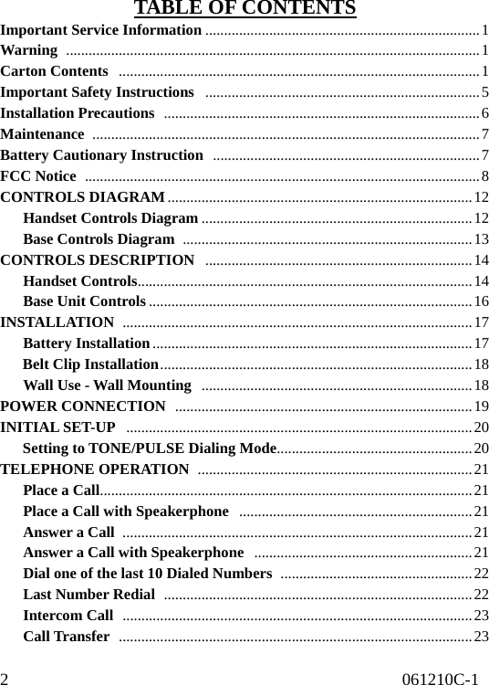 2                                              061210C-1                                     TABLE OF CONTENTS Important Service Information .........................................................................1 Warning  ..............................................................................................................1 Carton Contents  ................................................................................................1 Important Safety Instructions  .........................................................................5 Installation Precautions  ....................................................................................6 Maintenance  .......................................................................................................7 Battery Cautionary Instruction  .......................................................................7 FCC Notice  .........................................................................................................8 CONTROLS DIAGRAM .................................................................................12    Handset Controls Diagram ........................................................................12    Base Controls Diagram .............................................................................13 CONTROLS DESCRIPTION  .......................................................................14    Handset Controls.........................................................................................14    Base Unit Controls ......................................................................................16 INSTALLATION  .............................................................................................17    Battery Installation .....................................................................................17    Belt Clip Installation...................................................................................18    Wall Use - Wall Mounting ........................................................................18 POWER CONNECTION  ...............................................................................19 INITIAL SET-UP  ............................................................................................20    Setting to TONE/PULSE Dialing Mode....................................................20 TELEPHONE OPERATION  .........................................................................21    Place a Call...................................................................................................21       Place a Call with Speakerphone  ..............................................................21    Answer a Call .............................................................................................21       Answer a Call with Speakerphone  ..........................................................21       Dial one of the last 10 Dialed Numbers  ...................................................22    Last Number Redial ..................................................................................22    Intercom Call .............................................................................................23    Call Transfer ..............................................................................................23 