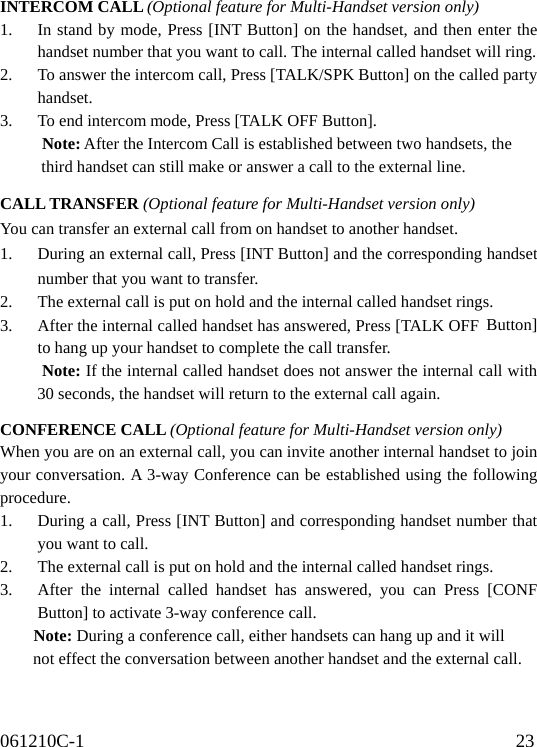 061210C-1                                              23                                    INTERCOM CALL (Optional feature for Multi-Handset version only) 1.  In stand by mode, Press [INT Button] on the handset, and then enter the handset number that you want to call. The internal called handset will ring. 2.  To answer the intercom call, Press [TALK/SPK Button] on the called party handset. 3.  To end intercom mode, Press [TALK OFF Button].      Note: After the Intercom Call is established between two handsets, the        third handset can still make or answer a call to the external line.  CALL TRANSFER (Optional feature for Multi-Handset version only) You can transfer an external call from on handset to another handset. 1.  During an external call, Press [INT Button] and the corresponding handset number that you want to transfer. 2.  The external call is put on hold and the internal called handset rings. 3.  After the internal called handset has answered, Press [TALK OFF Button] to hang up your handset to complete the call transfer.      Note: If the internal called handset does not answer the internal call with 30 seconds, the handset will return to the external call again.  CONFERENCE CALL (Optional feature for Multi-Handset version only) When you are on an external call, you can invite another internal handset to join your conversation. A 3-way Conference can be established using the following procedure. 1.  During a call, Press [INT Button] and corresponding handset number that you want to call. 2.  The external call is put on hold and the internal called handset rings. 3.  After the internal called handset has answered, you can Press [CONF Button] to activate 3-way conference call.     Note: During a conference call, either handsets can hang up and it will       not effect the conversation between another handset and the external call.   
