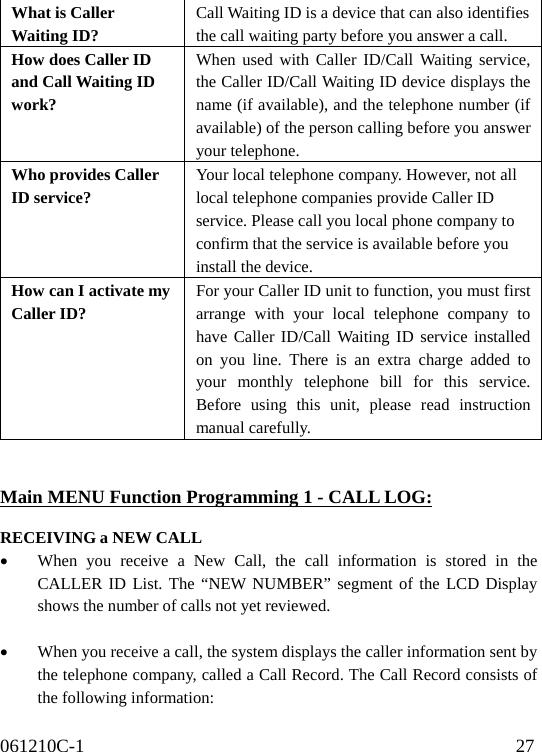 061210C-1                                              27                                    What is Caller Waiting ID? Call Waiting ID is a device that can also identifies   the call waiting party before you answer a call. How does Caller ID and Call Waiting ID work? When used with Caller ID/Call Waiting service, the Caller ID/Call Waiting ID device displays the name (if available), and the telephone number (if available) of the person calling before you answer your telephone. Who provides Caller ID service? Your local telephone company. However, not all   local telephone companies provide Caller ID   service. Please call you local phone company to   confirm that the service is available before you   install the device. How can I activate my Caller ID? For your Caller ID unit to function, you must first arrange with your local telephone company to have Caller ID/Call Waiting ID service installed on you line. There is an extra charge added to your monthly telephone bill for this service. Before using this unit, please read instruction manual carefully.   Main MENU Function Programming 1 - CALL LOG:  RECEIVING a NEW CALL •  When you receive a New Call, the call information is stored in the CALLER ID List. The “NEW NUMBER” segment of the LCD Display shows the number of calls not yet reviewed.  •  When you receive a call, the system displays the caller information sent by the telephone company, called a Call Record. The Call Record consists of the following information: 