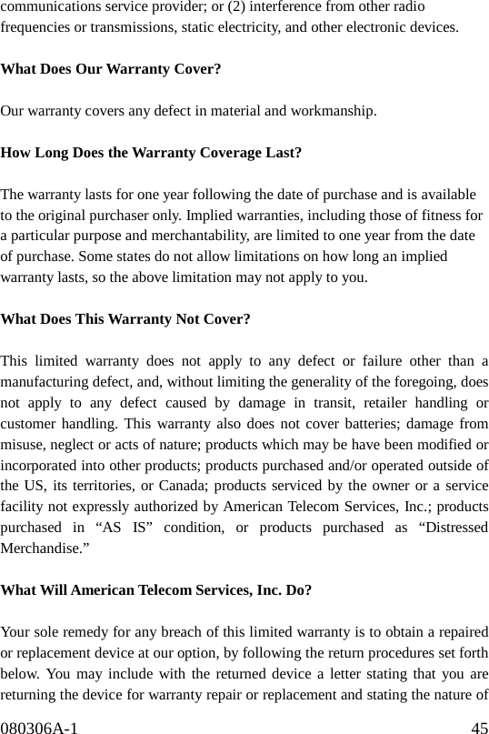 080306A-1                                              45                 communications service provider; or (2) interference from other radio frequencies or transmissions, static electricity, and other electronic devices.     What Does Our Warranty Cover?      Our warranty covers any defect in material and workmanship.  How Long Does the Warranty Coverage Last?    The warranty lasts for one year following the date of purchase and is available to the original purchaser only. Implied warranties, including those of fitness for a particular purpose and merchantability, are limited to one year from the date of purchase. Some states do not allow limitations on how long an implied warranty lasts, so the above limitation may not apply to you.  What Does This Warranty Not Cover?      This limited warranty does not apply to any defect or failure other than a manufacturing defect, and, without limiting the generality of the foregoing, does not apply to any defect caused by damage in transit, retailer handling or customer handling. This warranty also does not cover batteries; damage from misuse, neglect or acts of nature; products which may be have been modified or incorporated into other products; products purchased and/or operated outside of the US, its territories, or Canada; products serviced by the owner or a service facility not expressly authorized by American Telecom Services, Inc.; products purchased in “AS IS” condition, or products purchased as “Distressed Merchandise.”   What Will American Telecom Services, Inc. Do?      Your sole remedy for any breach of this limited warranty is to obtain a repaired or replacement device at our option, by following the return procedures set forth below. You may include with the returned device a letter stating that you are returning the device for warranty repair or replacement and stating the nature of 