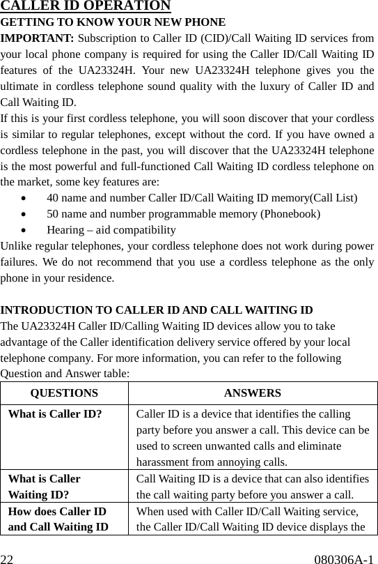 22                                              080306A-1              CALLER ID OPERATION GETTING TO KNOW YOUR NEW PHONE IMPORTANT: Subscription to Caller ID (CID)/Call Waiting ID services from your local phone company is required for using the Caller ID/Call Waiting ID features of the UA23324H. Your new UA23324H telephone gives you the ultimate in cordless telephone sound quality with the luxury of Caller ID and Call Waiting ID. If this is your first cordless telephone, you will soon discover that your cordless is similar to regular telephones, except without the cord. If you have owned a cordless telephone in the past, you will discover that the UA23324H telephone is the most powerful and full-functioned Call Waiting ID cordless telephone on the market, some key features are: •  40 name and number Caller ID/Call Waiting ID memory(Call List) •  50 name and number programmable memory (Phonebook) •  Hearing – aid compatibility Unlike regular telephones, your cordless telephone does not work during power failures. We do not recommend that you use a cordless telephone as the only phone in your residence.  INTRODUCTION TO CALLER ID AND CALL WAITING ID The UA23324H Caller ID/Calling Waiting ID devices allow you to take advantage of the Caller identification delivery service offered by your local telephone company. For more information, you can refer to the following Question and Answer table: QUESTIONS ANSWERS What is Caller ID?  Caller ID is a device that identifies the calling party before you answer a call. This device can be used to screen unwanted calls and eliminate harassment from annoying calls. What is Caller Waiting ID? Call Waiting ID is a device that can also identifies the call waiting party before you answer a call. How does Caller ID and Call Waiting ID When used with Caller ID/Call Waiting service, the Caller ID/Call Waiting ID device displays the 