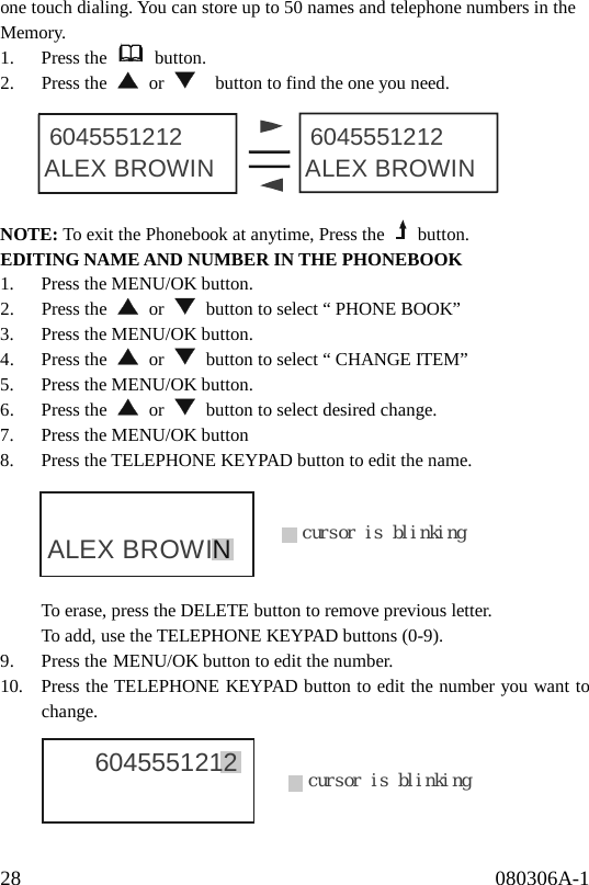28                                              080306A-1              ALEX BROWIN ALEX BROWIN6045551212 6045551212cursor is blinkingALEX BROWINcursor is blinking6045551212 one touch dialing. You can store up to 50 names and telephone numbers in the Memory. 1. Press the   button. 2. Press the   or      button to find the one you need.      NOTE: To exit the Phonebook at anytime, Press the   button. EDITING NAME AND NUMBER IN THE PHONEBOOK 1.  Press the MENU/OK button. 2. Press the   or    button to select “ PHONE BOOK” 3.  Press the MENU/OK button. 4. Press the   or    button to select “ CHANGE ITEM” 5.  Press the MENU/OK button. 6. Press the   or    button to select desired change. 7.  Press the MENU/OK button 8.  Press the TELEPHONE KEYPAD button to edit the name.      To erase, press the DELETE button to remove previous letter. To add, use the TELEPHONE KEYPAD buttons (0-9). 9. Press the MENU/OK button to edit the number. 10.  Press the TELEPHONE KEYPAD button to edit the number you want to change.      