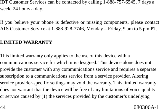 44                                              080306A-1                                 IDT Customer Services can be contacted by calling 1-888-757-6545, 7 days a week, 24 hours a day.  If you believe your phone is defective or missing components, please contact ATS Customer Service at 1-888-928-7746, Monday – Friday, 9 am to 5 pm PT.  LIMITED WARRANTY  This limited warranty only applies to the use of this device with a communications service for which it is designed. This device alone does not provide the customer with any communications service and requires a separate subscription to a communications service from a service provider. Altering service provider-specific settings may void the warranty. This limited warranty does not warrant that the device will be free of any limitations of voice quality or service caused by (1) the services provided by the customer’s underlying 