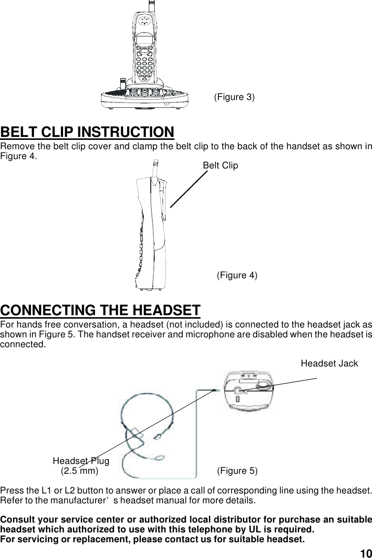                                      (Figure 3)BELT CLIP INSTRUCTIONRemove the belt clip cover and clamp the belt clip to the back of the handset as shown inFigure 4.                                                                             Belt Clip                                      (Figure 4)CONNECTING THE HEADSETFor hands free conversation, a headset (not included) is connected to the headset jack asshown in Figure 5. The handset receiver and microphone are disabled when the headset isconnected.                                                                                                                  Headset Jack                    Headset Plug                       (2.5 mm)      (Figure 5)Press the L1 or L2 button to answer or place a call of corresponding line using the headset.Refer to the manufacturer’s headset manual for more details.Consult your service center or authorized local distributor for purchase an suitableheadset which authorized to use with this telephone by UL is required.For servicing or replacement, please contact us for suitable headset.10