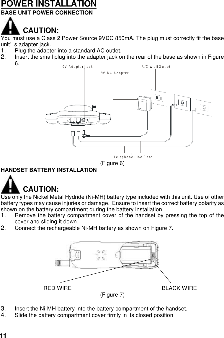 POWER INSTALLATIONBASE UNIT POWER CONNECTIONCAUTION:You must use a Class 2 Power Source 9VDC 850mA. The plug must correctly fit the baseunit’s adapter jack.1. Plug the adapter into a standard AC outlet.2. Insert the small plug into the adapter jack on the rear of the base as shown in Figure6.             9V Adapter Jack                                          A/C Wall Outlet           Telephone Line Cord                                                               9VDC Adapter(Figure 6)HANDSET BATTERY INSTALLATIONCAUTION:Use only the Nickel Metal Hydride (Ni-MH) battery type included with this unit. Use of otherbattery types may cause injuries or damage.  Ensure to insert the correct battery polarity asshown on the battery compartment during the battery installation.1. Remove the battery compartment cover of the handset by pressing the top of thecover and sliding it down.2. Connect the rechargeable Ni-MH battery as shown on Figure 7.                           RED WIRE                                                         BLACK WIRE(Figure 7)3. Insert the Ni-MH battery into the battery compartment of the handset.4. Slide the battery compartment cover firmly in its closed position11A/C Wall Outlet9V DC Adapter9V Adapter JackTelephone Line Cord