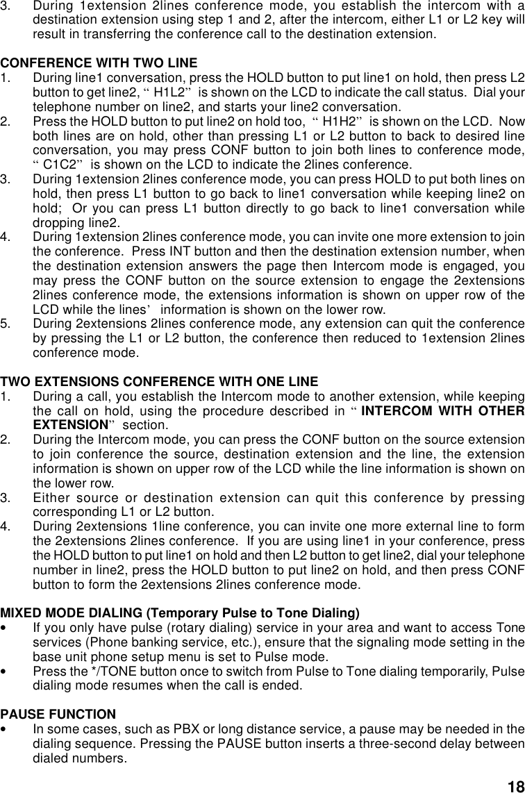 3. During 1extension 2lines conference mode, you establish the intercom with adestination extension using step 1 and 2, after the intercom, either L1 or L2 key willresult in transferring the conference call to the destination extension.CONFERENCE WITH TWO LINE1. During line1 conversation, press the HOLD button to put line1 on hold, then press L2button to get line2, “H1L2” is shown on the LCD to indicate the call status.  Dial yourtelephone number on line2, and starts your line2 conversation.2. Press the HOLD button to put line2 on hold too,  “H1H2” is shown on the LCD.  Nowboth lines are on hold, other than pressing L1 or L2 button to back to desired lineconversation, you may press CONF button to join both lines to conference mode,“C1C2” is shown on the LCD to indicate the 2lines conference.3. During 1extension 2lines conference mode, you can press HOLD to put both lines onhold, then press L1 button to go back to line1 conversation while keeping line2 onhold;  Or you can press L1 button directly to go back to line1 conversation whiledropping line2.4. During 1extension 2lines conference mode, you can invite one more extension to jointhe conference.  Press INT button and then the destination extension number, whenthe destination extension answers the page then Intercom mode is engaged, youmay press the CONF button on the source extension to engage the 2extensions2lines conference mode, the extensions information is shown on upper row of theLCD while the lines’ information is shown on the lower row.5. During 2extensions 2lines conference mode, any extension can quit the conferenceby pressing the L1 or L2 button, the conference then reduced to 1extension 2linesconference mode.TWO EXTENSIONS CONFERENCE WITH ONE LINE1. During a call, you establish the Intercom mode to another extension, while keepingthe call on hold, using the procedure described in “INTERCOM WITH OTHEREXTENSION” section.2. During the Intercom mode, you can press the CONF button on the source extensionto join conference the source, destination extension and the line, the extensioninformation is shown on upper row of the LCD while the line information is shown onthe lower row.3. Either source or destination extension can quit this conference by pressingcorresponding L1 or L2 button.4. During 2extensions 1line conference, you can invite one more external line to formthe 2extensions 2lines conference.  If you are using line1 in your conference, pressthe HOLD button to put line1 on hold and then L2 button to get line2, dial your telephonenumber in line2, press the HOLD button to put line2 on hold, and then press CONFbutton to form the 2extensions 2lines conference mode.MIXED MODE DIALING (Temporary Pulse to Tone Dialing)•If you only have pulse (rotary dialing) service in your area and want to access Toneservices (Phone banking service, etc.), ensure that the signaling mode setting in thebase unit phone setup menu is set to Pulse mode.•Press the */TONE button once to switch from Pulse to Tone dialing temporarily, Pulsedialing mode resumes when the call is ended.PAUSE FUNCTION•In some cases, such as PBX or long distance service, a pause may be needed in thedialing sequence. Pressing the PAUSE button inserts a three-second delay betweendialed numbers.18
