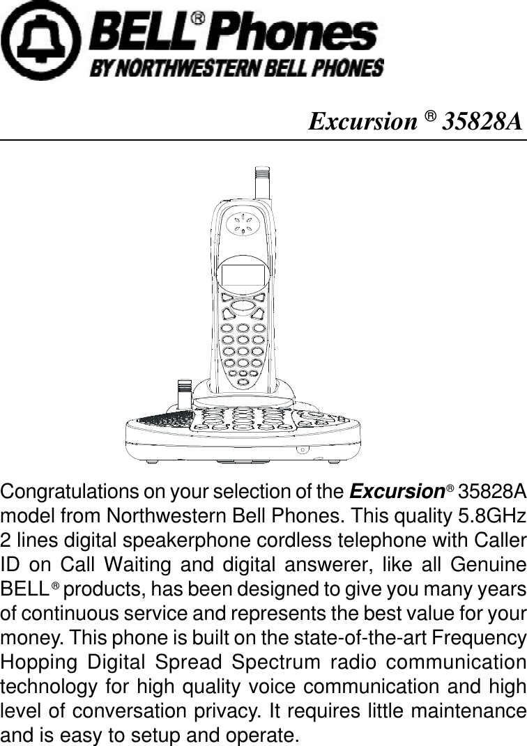 Excursion ® 35828ACongratulations on your selection of the Excursion ® 35828Amodel from Northwestern Bell Phones. This quality 5.8GHz2 lines digital speakerphone cordless telephone with CallerID on Call Waiting and digital answerer, like all GenuineBELL ® products, has been designed to give you many yearsof continuous service and represents the best value for yourmoney. This phone is built on the state-of-the-art FrequencyHopping Digital Spread Spectrum radio communicationtechnology for high quality voice communication and highlevel of conversation privacy. It requires little maintenanceand is easy to setup and operate.