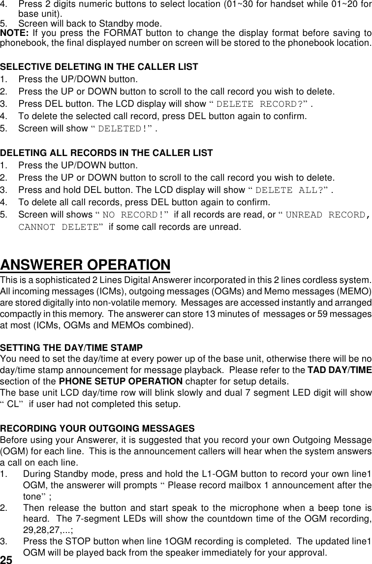 4. Press 2 digits numeric buttons to select location (01~30 for handset while 01~20 forbase unit).5. Screen will back to Standby mode.NOTE: If you press the FORMAT button to change the display format before saving tophonebook, the final displayed number on screen will be stored to the phonebook location.SELECTIVE DELETING IN THE CALLER LIST1. Press the UP/DOWN button.2. Press the UP or DOWN button to scroll to the call record you wish to delete.3. Press DEL button. The LCD display will show “DELETE RECORD?”.4. To delete the selected call record, press DEL button again to confirm.5. Screen will show “DELETED!”.DELETING ALL RECORDS IN THE CALLER LIST1. Press the UP/DOWN button.2. Press the UP or DOWN button to scroll to the call record you wish to delete.3.Press and hold DEL button. The LCD display will show “DELETE ALL?”.4. To delete all call records, press DEL button again to confirm.5. Screen will shows “NO RECORD!” if all records are read, or “UNREAD RECORD,CANNOT DELETE” if some call records are unread.ANSWERER OPERATIONThis is a sophisticated 2 Lines Digital Answerer incorporated in this 2 lines cordless system.All incoming messages (ICMs), outgoing messages (OGMs) and Memo messages (MEMO)are stored digitally into non-volatile memory.  Messages are accessed instantly and arrangedcompactly in this memory.  The answerer can store 13 minutes of  messages or 59 messagesat most (ICMs, OGMs and MEMOs combined).SETTING THE DAY/TIME STAMPYou need to set the day/time at every power up of the base unit, otherwise there will be noday/time stamp announcement for message playback.  Please refer to the TAD DAY/TIMEsection of the PHONE SETUP OPERATION chapter for setup details.The base unit LCD day/time row will blink slowly and dual 7 segment LED digit will show“CL” if user had not completed this setup.RECORDING YOUR OUTGOING MESSAGESBefore using your Answerer, it is suggested that you record your own Outgoing Message(OGM) for each line.  This is the announcement callers will hear when the system answersa call on each line.1. During Standby mode, press and hold the L1-OGM button to record your own line1OGM, the answerer will prompts “Please record mailbox 1 announcement after thetone”;2. Then release the button and start speak to the microphone when a beep tone isheard.  The 7-segment LEDs will show the countdown time of the OGM recording,29,28,27,...;3. Press the STOP button when line 1OGM recording is completed.  The updated line1OGM will be played back from the speaker immediately for your approval.25