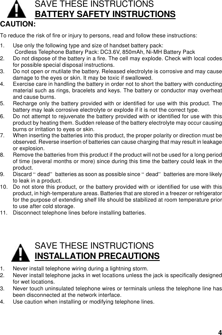 SAVE THESE INSTRUCTIONSBATTERY SAFETY INSTRUCTIONSCAUTION:To reduce the risk of fire or injury to persons, read and follow these instructions:1. Use only the following type and size of handset battery pack:Cordless Telephone Battery Pack: DC3.6V, 850mAh, Ni-MH Battery Pack2. Do not dispose of the battery in a fire. The cell may explode. Check with local codesfor possible special disposal instructions.3. Do not open or mutilate the battery. Released electrolyte is corrosive and may causedamage to the eyes or skin. It may be toxic if swallowed.4. Exercise care in handling the battery in order not to short the battery with conductingmaterial such as rings, bracelets and keys. The battery or conductor may overheatand cause burns.5. Recharge only the battery provided with or identified for use with this product. Thebattery may leak corrosive electrolyte or explode if it is not the correct type.6. Do not attempt to rejuvenate the battery provided with or identified for use with thisproduct by heating them. Sudden release of the battery electrolyte may occur causingburns or irritation to eyes or skin.7. When inserting the batteries into this product, the proper polarity or direction must beobserved. Reverse insertion of batteries can cause charging that may result in leakageor explosion.8. Remove the batteries from this product if the product will not be used for a long periodof time (several months or more) since during this time the battery could leak in theproduct.9. Discard “dead” batteries as soon as possible since “dead” batteries are more likelyto leak in a product.10. Do not store this product, or the battery provided with or identified for use with thisproduct, in high-temperature areas. Batteries that are stored in a freezer or refrigeratorfor the purpose of extending shelf life should be stabilized at room temperature priorto use after cold storage.11. Disconnect telephone lines before installing batteries.SAVE THESE INSTRUCTIONSINSTALLATION PRECAUTIONS1. Never install telephone wiring during a lightning storm.2. Never install telephone jacks in wet locations unless the jack is specifically designedfor wet locations.3. Never touch uninsulated telephone wires or terminals unless the telephone line hasbeen disconnected at the network interface.4. Use caution when installing or modifying telephone lines.4