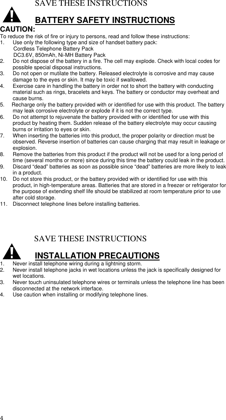 4  SAVE THESE INSTRUCTIONS  BATTERY SAFETY INSTRUCTIONS CAUTION: To reduce the risk of fire or injury to persons, read and follow these instructions: 1.  Use only the following type and size of handset battery pack:          Cordless Telephone Battery Pack          DC3.6V, 850mAh, Ni-MH Battery Pack 2.  Do not dispose of the battery in a fire. The cell may explode. Check with local codes for possible special disposal instructions. 3.  Do not open or mutilate the battery. Released electrolyte is corrosive and may cause damage to the eyes or skin. It may be toxic if swallowed. 4.  Exercise care in handling the battery in order not to short the battery with conducting material such as rings, bracelets and keys. The battery or conductor may overheat and cause burns. 5.     Recharge only the battery provided with or identified for use with this product. The battery may leak corrosive electrolyte or explode if it is not the correct type. 6.  Do not attempt to rejuvenate the battery provided with or identified for use with this product by heating them. Sudden release of the battery electrolyte may occur causing burns or irritation to eyes or skin. 7.  When inserting the batteries into this product, the proper polarity or direction must be observed. Reverse insertion of batteries can cause charging that may result in leakage or explosion. 8.  Remove the batteries from this product if the product will not be used for a long period of time (several months or more) since during this time the battery could leak in the product. 9.  Discard “dead” batteries as soon as possible since “dead” batteries are more likely to leak in a product. 10.  Do not store this product, or the battery provided with or identified for use with this product, in high-temperature areas. Batteries that are stored in a freezer or refrigerator for the purpose of extending shelf life should be stabilized at room temperature prior to use after cold storage. 11.  Disconnect telephone lines before installing batteries.                SAVE THESE INSTRUCTIONS  INSTALLATION PRECAUTIONS 1.  Never install telephone wiring during a lightning storm. 2.  Never install telephone jacks in wet locations unless the jack is specifically designed for wet locations. 3.  Never touch uninsulated telephone wires or terminals unless the telephone line has been disconnected at the network interface. 4.  Use caution when installing or modifying telephone lines.              