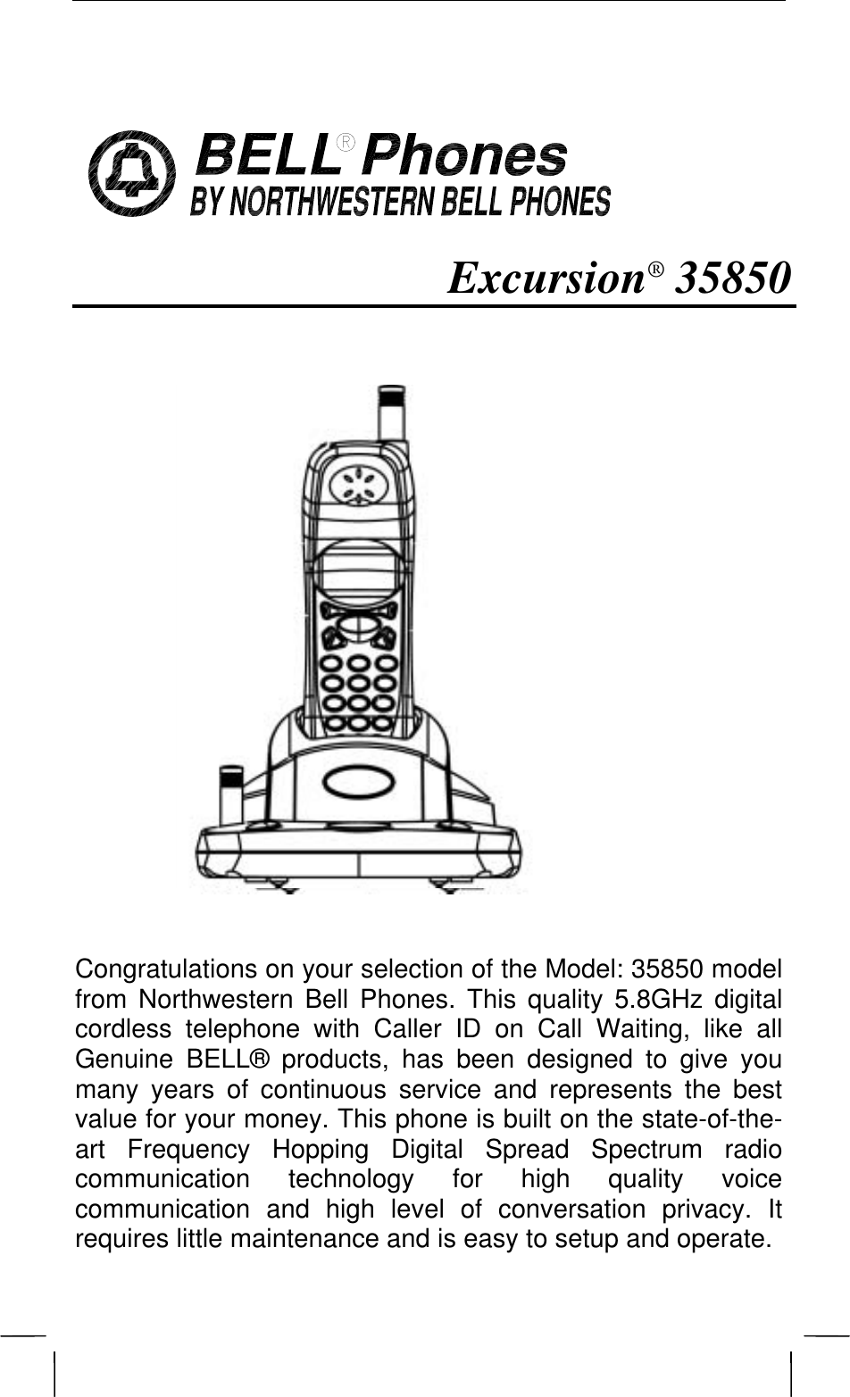                  Excursion® 35850                Congratulations on your selection of the Model: 35850 model from Northwestern Bell Phones. This quality 5.8GHz digital cordless telephone with Caller ID on Call Waiting, like all Genuine BELL® products, has been designed to give you many years of continuous service and represents the best value for your money. This phone is built on the state-of-the-art Frequency Hopping Digital Spread Spectrum radio communication technology for high quality voice communication and high level of conversation privacy. It requires little maintenance and is easy to setup and operate.  