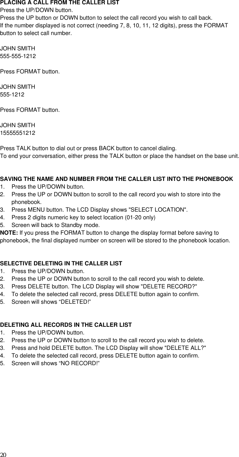 20 PLACING A CALL FROM THE CALLER LIST Press the UP/DOWN button. Press the UP button or DOWN button to select the call record you wish to call back. If the number displayed is not correct (needing 7, 8, 10, 11, 12 digits), press the FORMAT button to select call number.  JOHN SMITH 555-555-1212  Press FORMAT button.  JOHN SMITH 555-1212  Press FORMAT button.  JOHN SMITH 15555551212  Press TALK button to dial out or press BACK button to cancel dialing. To end your conversation, either press the TALK button or place the handset on the base unit.   SAVING THE NAME AND NUMBER FROM THE CALLER LIST INTO THE PHONEBOOK 1.  Press the UP/DOWN button. 2.  Press the UP or DOWN button to scroll to the call record you wish to store into the phonebook. 3.  Press MENU button. The LCD Display shows &quot;SELECT LOCATION&quot;. 4.  Press 2 digits numeric key to select location (01-20 only) 5.  Screen will back to Standby mode. NOTE: If you press the FORMAT button to change the display format before saving to phonebook, the final displayed number on screen will be stored to the phonebook location.   SELECTIVE DELETING IN THE CALLER LIST 1.  Press the UP/DOWN button. 2.  Press the UP or DOWN button to scroll to the call record you wish to delete. 3.  Press DELETE button. The LCD Display will show &quot;DELETE RECORD?&quot; 4.  To delete the selected call record, press DELETE button again to confirm. 5.  Screen will shows “DELETED!”   DELETING ALL RECORDS IN THE CALLER LIST 1.  Press the UP/DOWN button. 2.  Press the UP or DOWN button to scroll to the call record you wish to delete. 3.  Press and hold DELETE button. The LCD Display will show &quot;DELETE ALL?&quot; 4.  To delete the selected call record, press DELETE button again to confirm. 5.  Screen will shows “NO RECORD!”     