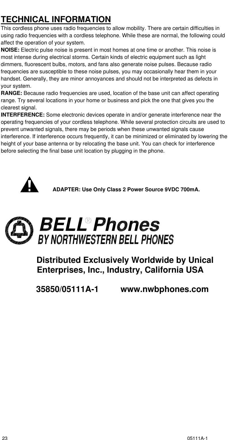  23                                                                                                                                       05111A-1  TECHNICAL INFORMATION This cordless phone uses radio frequencies to allow mobility. There are certain difficulties in using radio frequencies with a cordless telephone. While these are normal, the following could affect the operation of your system. NOISE: Electric pulse noise is present in most homes at one time or another. This noise is most intense during electrical storms. Certain kinds of electric equipment such as light dimmers, fluorescent bulbs, motors, and fans also generate noise pulses. Because radio frequencies are susceptible to these noise pulses, you may occasionally hear them in your handset. Generally, they are minor annoyances and should not be interpreted as defects in your system. RANGE: Because radio frequencies are used, location of the base unit can affect operating range. Try several locations in your home or business and pick the one that gives you the clearest signal. INTERFERENCE: Some electronic devices operate in and/or generate interference near the operating frequencies of your cordless telephone. While several protection circuits are used to prevent unwanted signals, there may be periods when these unwanted signals cause interference. If interference occurs frequently, it can be minimized or eliminated by lowering the height of your base antenna or by relocating the base unit. You can check for interference before selecting the final base unit location by plugging in the phone.      ADAPTER: Use Only Class 2 Power Source 9VDC 700mA.            Distributed Exclusively Worldwide by Unical Enterprises, Inc., Industry, California USA        35850/05111A-1          www.nwbphones.com   
