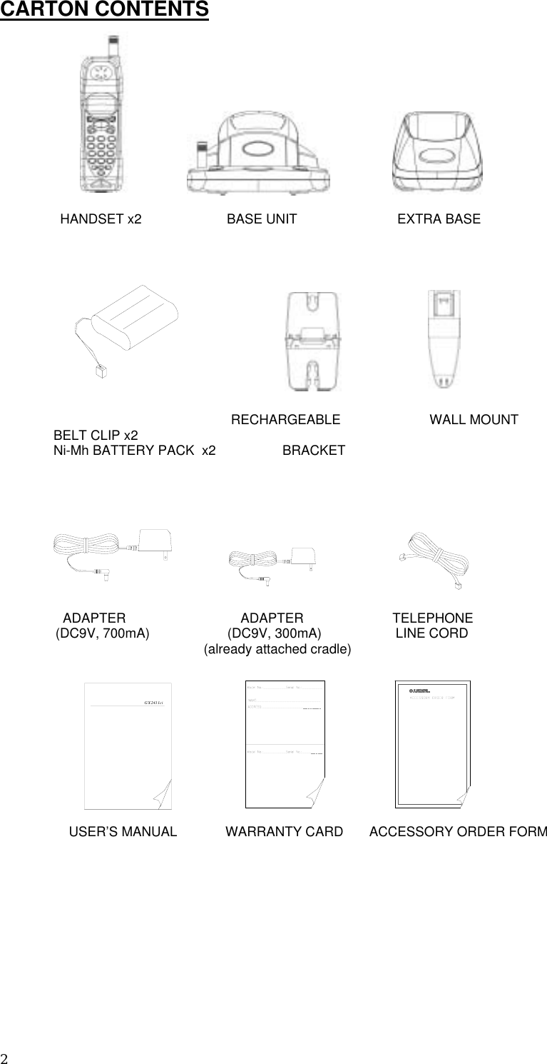 2 CARTON CONTENTS     HANDSET x2                       BASE UNIT                           EXTRA BASE                               RECHARGEABLE                        WALL MOUNT            BELT CLIP x2 Ni-Mh BATTERY PACK  x2                  BRACKET                                                                                                                 ADAPTER                               ADAPTER                        TELEPHONE                      (DC9V, 700mA)                     (DC9V, 300mA)                    LINE CORD                                (already attached cradle)                        USER’S MANUAL             WARRANTY CARD       ACCESSORY ORDER FORM                    GX 2411ci  