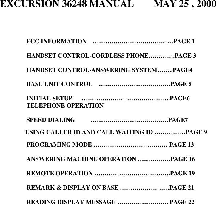 EXCURSION 36248 MANUAL    MAY 25 , 2000       FCC INFORMATION  …………………………………PAGE 1  HANDSET CONTROL-CORDLESS PHONE………….PAGE 3  HANDSET CONTROL-ANSWERING SYSTEM……..PAGE4  BASE UNIT CONTROL  ……………………………..PAGE 5  INITIAL SETUP   …………………………………….PAGE6 TELEPHONE OPERATION  SPEED DIALING     ………………………………..PAGE7              USING CALLER ID AND CALL WAITING ID ……………PAGE 9  PROGRAMING MODE ……………………………… PAGE 13  ANSWERING MACHINE OPERATION …………….PAGE 16  REMOTE OPERATION ……………………………….PAGE 19  REMARK &amp; DISPLAY ON BASE ……………………PAGE 21  READING DISPLAY MESSAGE ……………………. PAGE 22                         