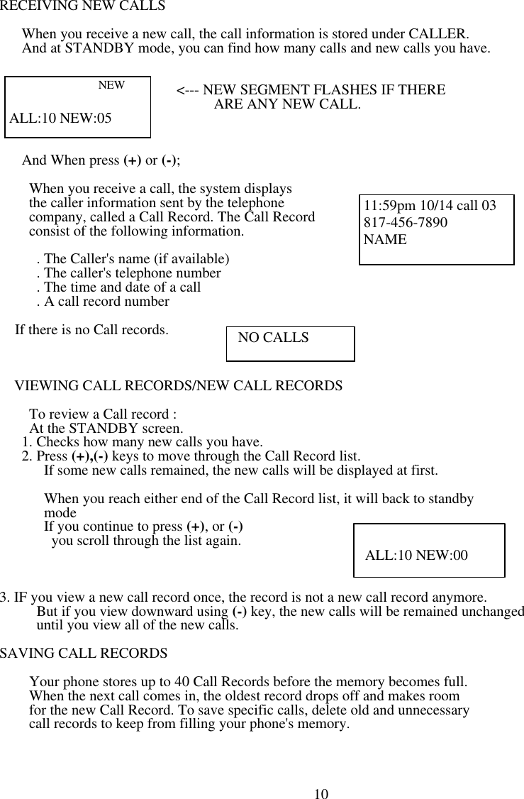 RECEIVING NEW CALLS     When you receive a new call, the call information is stored under CALLER.    And at STANDBY mode, you can find how many calls and new calls you have.                                                                                                              &lt;--- NEW SEGMENT FLASHES IF THERE                        ARE ANY NEW CALL.                                                        And When press (+) or (-);      When you receive a call, the system displays            the caller information sent by the telephone            company, called a Call Record. The Call Record       consist of the following information.                                                                       . The Caller&apos;s name (if available)                    . The caller&apos;s telephone number      . The time and date of a call      . A call record number  If there is no Call records.               VIEWING CALL RECORDS/NEW CALL RECORDS      To review a Call record :                                                         At the STANDBY screen.    1. Checks how many new calls you have.                                   2. Press (+),(-) keys to move through the Call Record list.                        If some new calls remained, the new calls will be displayed at first.         When you reach either end of the Call Record list, it will back to standby       mode       If you continue to press (+), or (-)               you scroll through the list again.          3. IF you view a new call record once, the record is not a new call record anymore.      But if you view downward using (-) key, the new calls will be remained unchanged      until you view all of the new calls.  SAVING CALL RECORDS      Your phone stores up to 40 Call Records before the memory becomes full.           When the next call comes in, the oldest record drops off and makes room     for the new Call Record. To save specific calls, delete old and unnecessary        call records to keep from filling your phone&apos;s memory.                                                                                                               10                 NEW             ALL:10 NEW:05 11:59pm 10/14 call 03 817-456-7890 NAME  NO CALLS  ALL:10 NEW:00 