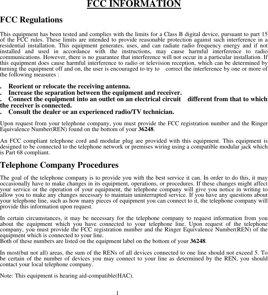        FCC INFORMATION  FCC Regulations  This equipment has been tested and complies with the limits for a Class B digital device, pursuant to part 15 of the FCC rules. These limits are intended to provide reasonable protection against such interference in a residential installation. This equipment generates, uses, and can radiate radio frequency energy and if not installed and used in accordance with the instructions, may cause harmful interference to radio communications. However, there is no guarantee that interference will not occur in a particular installation. If this equipment does cause harmful interference to radio or television reception, which can be determined by turning the equipment off and on, the user is encouraged to try to  correct the interference by one or more of the following measures :   .  Reorient or relocate the receiving antenna. .  Increase the separation between the equipment and receiver. .  Connect the equipment into an outlet on an electrical circuit  different from that to which the receiver is connected. .  Consult the dealer or an experienced radio/TV technician.  Upon request from your telephone company, you must provide the FCC registration number and the Ringer Equivalence Number(REN) found on the bottom of your 36248.  An FCC compliant telephone cord and modular plug are provided with this equipment. This equipment is designed to be connected to the telephone network or premises wiring using a compatible modular jack which is Part 68 compliant.  Telephone Company Procedures  The goal of the telephone company is to provide you with the best service it can. In order to do this, it may occasionally have to make changes in its equipment, operations, or procedures. If these changes might affect your service or the operation of your equipment, the telephone company will give you notice in writing to allow you to make any changes necessary to maintain uninterrupted service. If you have any questions about your telephone line, such as how many pieces of equipment you can connect to it, the telephone company will provide this information upon request.  In certain circumstances, it may be necessary for the telephone company to request information from you about the equipment which you have connected to your telephone line. Upon request of the telephone company, you must provide the FCC registration number and the Ringer Equivalence Number(REN) of the equipment which is connected to your line. Both of these numbers are listed on the equipment label on the bottom of your 36248.  In most(but not all) areas, the sum of the RENs of all devices connected to one line should not exceed 5. To be certain of the number of devices you may connect to your line as determined by the REN, you should contact your local telephone company.  Note: This equipment is hearing aid-compatible(HAC).                                                              1  