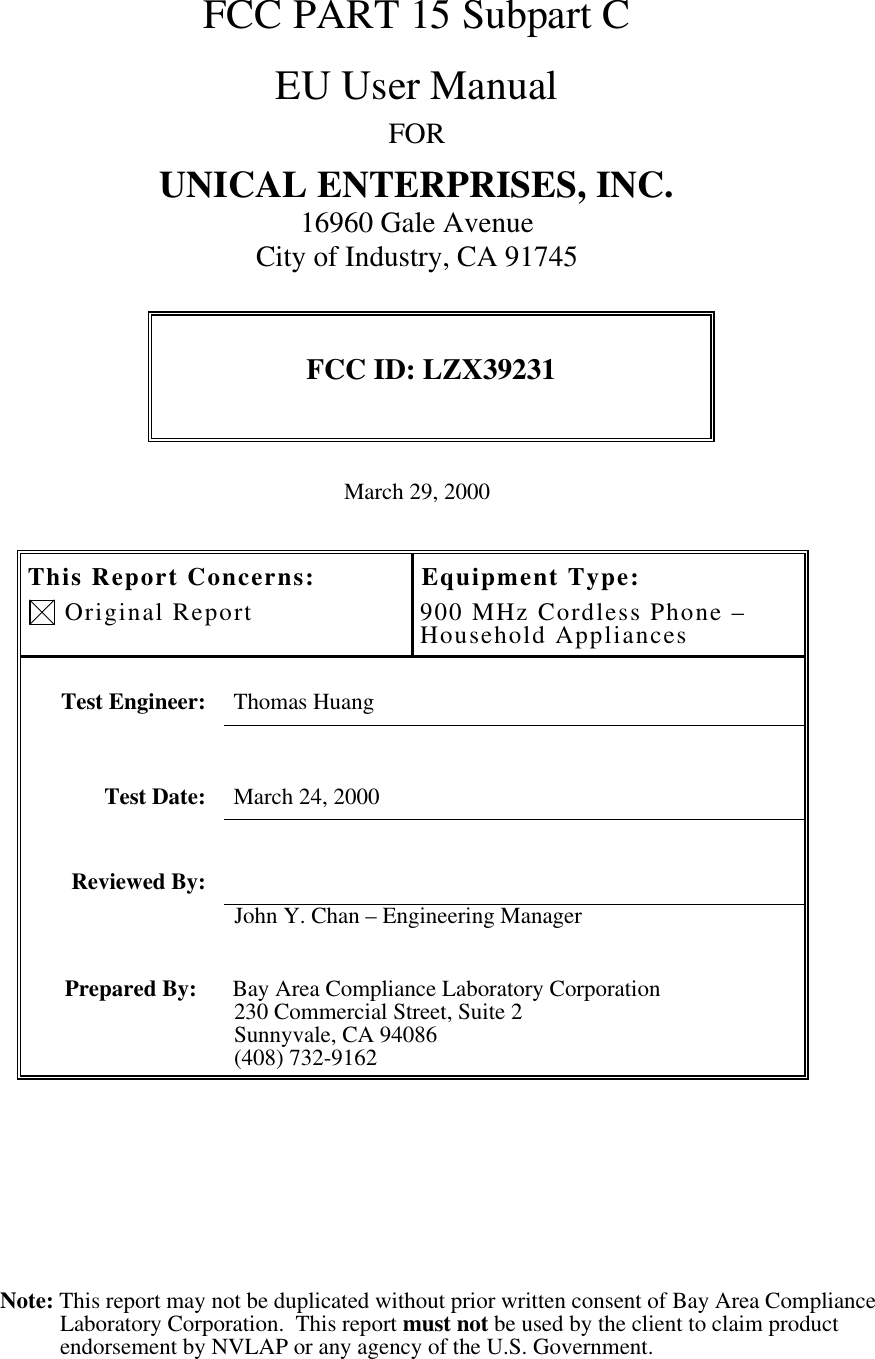 Note: This report may not be duplicated without prior written consent of Bay Area ComplianceLaboratory Corporation.  This report must not be used by the client to claim productendorsement by NVLAP or any agency of the U.S. Government.FCC PART 15 Subpart CEU User ManualFORUNICAL ENTERPRISES, INC.16960 Gale AvenueCity of Industry, CA 91745FCC ID: LZX39231March 29, 2000This Report Concerns: Original ReportEquipment Type:900 MHz Cordless Phone –Household AppliancesTest Engineer: Thomas HuangTest Date: March 24, 2000Reviewed By:John Y. Chan – Engineering ManagerPrepared By: Bay Area Compliance Laboratory Corporation230 Commercial Street, Suite 2Sunnyvale, CA 94086(408) 732-9162