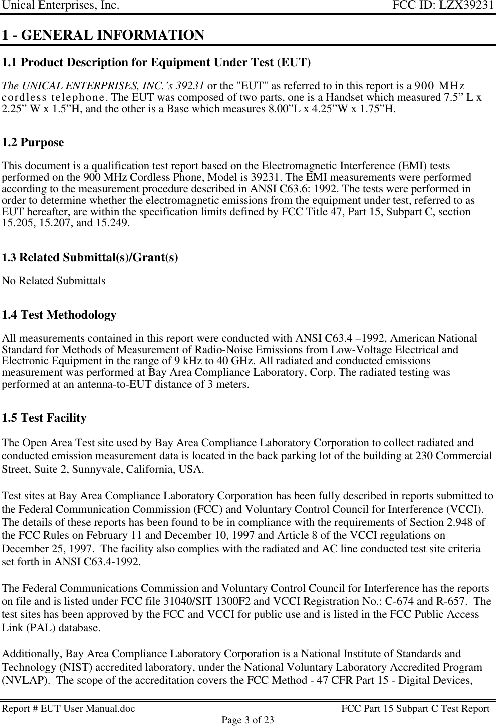 Unical Enterprises, Inc. FCC ID: LZX39231Report # EUT User Manual.doc FCC Part 15 Subpart C Test ReportPage 3 of 231 - GENERAL INFORMATION1.1 Product Description for Equipment Under Test (EUT)The UNICAL ENTERPRISES, INC.’s 39231 or the &quot;EUT&quot; as referred to in this report is a 900 MHzcordless telephone. The EUT was composed of two parts, one is a Handset which measured 7.5” L x2.25” W x 1.5”H, and the other is a Base which measures 8.00”L x 4.25”W x 1.75”H.1.2 PurposeThis document is a qualification test report based on the Electromagnetic Interference (EMI) testsperformed on the 900 MHz Cordless Phone, Model is 39231. The EMI measurements were performedaccording to the measurement procedure described in ANSI C63.6: 1992. The tests were performed inorder to determine whether the electromagnetic emissions from the equipment under test, referred to asEUT hereafter, are within the specification limits defined by FCC Title 47, Part 15, Subpart C, section15.205, 15.207, and 15.249.1.3 Related Submittal(s)/Grant(s)No Related Submittals1.4 Test MethodologyAll measurements contained in this report were conducted with ANSI C63.4 –1992, American NationalStandard for Methods of Measurement of Radio-Noise Emissions from Low-Voltage Electrical andElectronic Equipment in the range of 9 kHz to 40 GHz. All radiated and conducted emissionsmeasurement was performed at Bay Area Compliance Laboratory, Corp. The radiated testing wasperformed at an antenna-to-EUT distance of 3 meters.1.5 Test FacilityThe Open Area Test site used by Bay Area Compliance Laboratory Corporation to collect radiated andconducted emission measurement data is located in the back parking lot of the building at 230 CommercialStreet, Suite 2, Sunnyvale, California, USA.Test sites at Bay Area Compliance Laboratory Corporation has been fully described in reports submitted tothe Federal Communication Commission (FCC) and Voluntary Control Council for Interference (VCCI).The details of these reports has been found to be in compliance with the requirements of Section 2.948 ofthe FCC Rules on February 11 and December 10, 1997 and Article 8 of the VCCI regulations onDecember 25, 1997.  The facility also complies with the radiated and AC line conducted test site criteriaset forth in ANSI C63.4-1992.The Federal Communications Commission and Voluntary Control Council for Interference has the reportson file and is listed under FCC file 31040/SIT 1300F2 and VCCI Registration No.: C-674 and R-657.  Thetest sites has been approved by the FCC and VCCI for public use and is listed in the FCC Public AccessLink (PAL) database.Additionally, Bay Area Compliance Laboratory Corporation is a National Institute of Standards andTechnology (NIST) accredited laboratory, under the National Voluntary Laboratory Accredited Program(NVLAP).  The scope of the accreditation covers the FCC Method - 47 CFR Part 15 - Digital Devices,