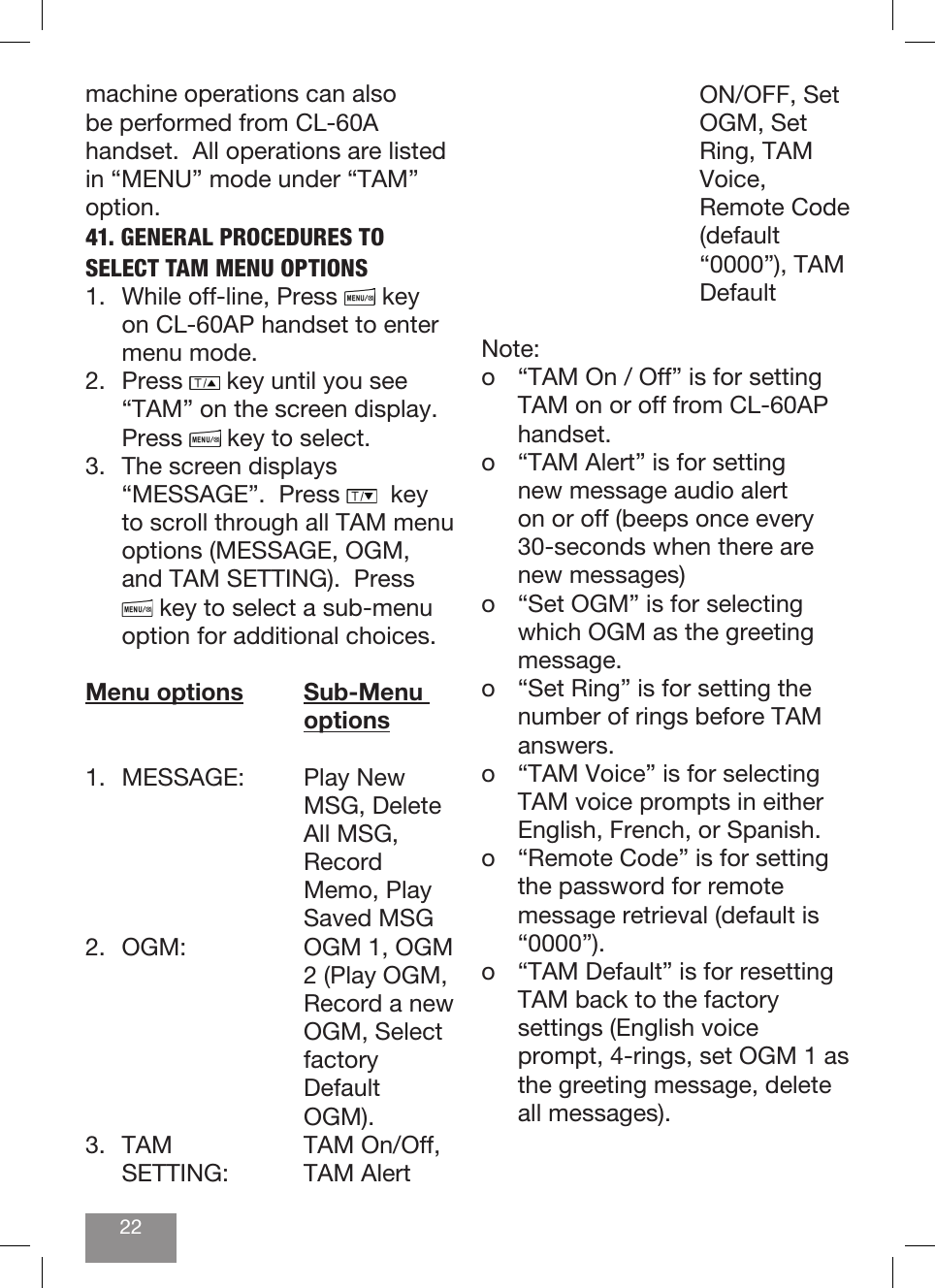 22machine operations can also be performed from CL-60A handset.  All operations are listed in “MENU” mode under “TAM” option.  41. GENERAL PROCEDURES TO SELECT TAM MENU OPTIONS1.  While off-line, Press   key on CL-60AP handset to enter menu mode.   2. Press   key until you see “TAM” on the screen display.  Press   key to select.3.  The screen displays “MESSAGE”.  Press    key to scroll through all TAM menu options (MESSAGE, OGM, and TAM SETTING).  Press  key to select a sub-menu option for additional choices.Menu options Sub-Menu       options1.  MESSAGE:    Play New      MSG, Delete       All MSG,       Record       Memo, Play       Saved MSG2.  OGM:      OGM 1, OGM         2 (Play OGM,         Record a new       OGM, Select       factory       Default       OGM).3.  TAM    TAM On/Off,   SETTING:   TAM  Alert       ON/OFF, Set       OGM, Set       Ring, TAM       Voice,       Remote Code       (default       “0000”), TAM       DefaultNote:  o  “TAM On / Off” is for setting TAM on or off from CL-60AP handset.o  “TAM Alert” is for setting new message audio alert on or off (beeps once every 30-seconds when there are new messages)o  “Set OGM” is for selecting which OGM as the greeting message.o  “Set Ring” is for setting the number of rings before TAM answers.o  “TAM Voice” is for selecting TAM voice prompts in either English, French, or Spanish.o  “Remote Code” is for setting the password for remote message retrieval (default is “0000”).o  “TAM Default” is for resetting TAM back to the factory settings (English voice prompt, 4-rings, set OGM 1 as the greeting message, delete all messages).
