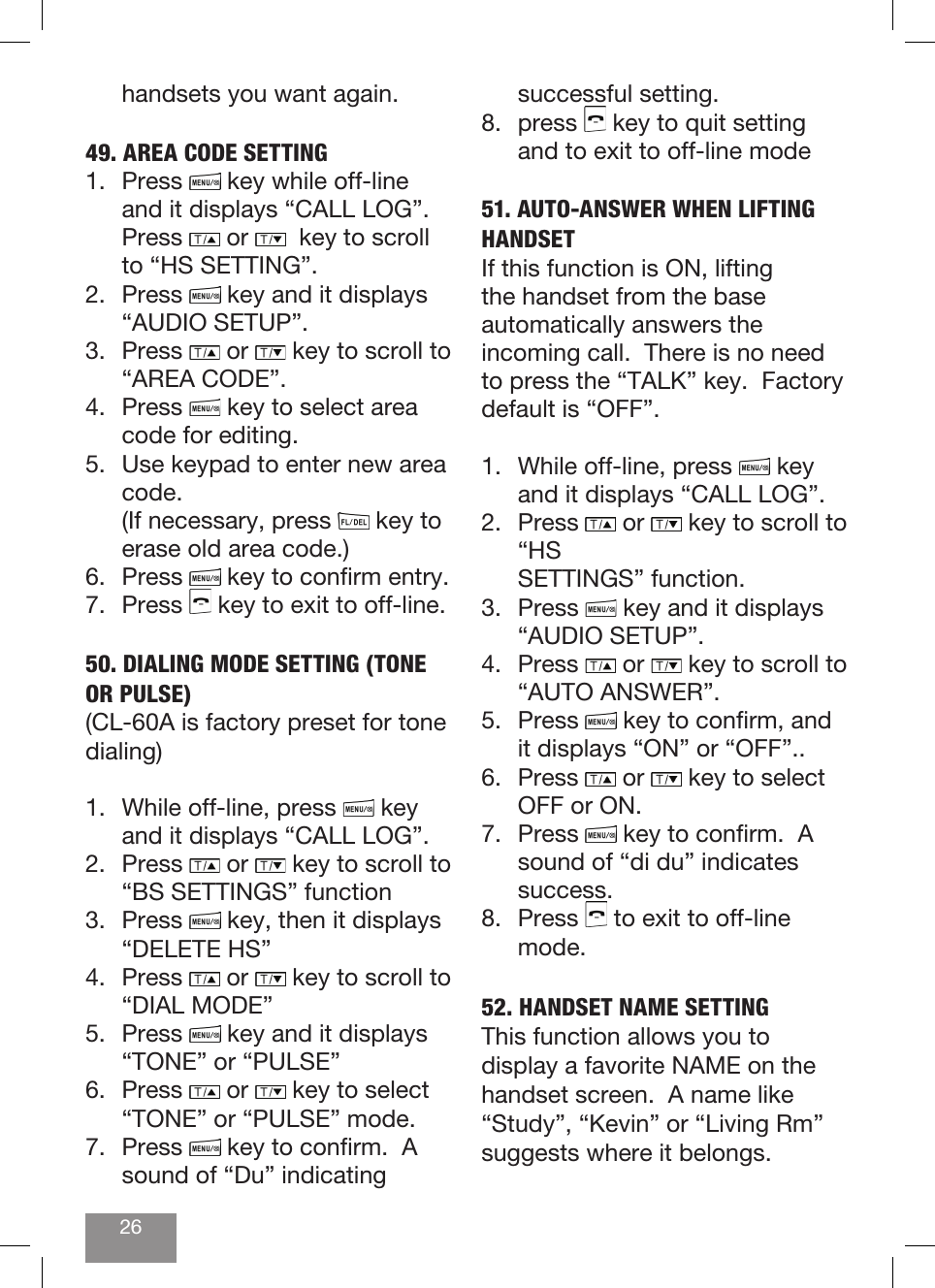 26handsets you want again.49. AREA CODE SETTING1. Press   key while off-line and it displays “CALL LOG”. Press   or    key to scroll to “HS SETTING”.2. Press   key and it displays “AUDIO SETUP”. 3. Press   or   key to scroll to “AREA CODE”. 4. Press   key to select area code for editing.5.  Use keypad to enter new area code.       (If necessary, press   key to erase old area code.)6. Press   key to conrm entry. 7. Press   key to exit to off-line.50. DIALING MODE SETTING (TONE OR PULSE)(CL-60A is factory preset for tone dialing)1.  While off-line, press   key and it displays “CALL LOG”.2. Press   or   key to scroll to “BS SETTINGS” function3. Press   key, then it displays “DELETE HS”4. Press   or   key to scroll to “DIAL MODE”5. Press   key and it displays “TONE” or “PULSE”6. Press   or   key to select “TONE” or “PULSE” mode.7. Press   key to conrm.  A sound of “Du” indicating successful setting.8. press   key to quit setting and to exit to off-line mode51. AUTO-ANSWER WHEN LIFTING HANDSETIf this function is ON, lifting the handset from the base automatically answers the incoming call.  There is no need to press the “TALK” key.  Factory default is “OFF”.1.  While off-line, press   key and it displays “CALL LOG”.2. Press   or   key to scroll to “HS   SETTINGS” function.3. Press   key and it displays “AUDIO SETUP”.4. Press   or   key to scroll to “AUTO ANSWER”.5. Press   key to conrm, and it displays “ON” or “OFF”..6. Press   or   key to select OFF or ON. 7. Press   key to conrm.  A sound of “di du” indicates success.8. Press   to exit to off-line mode.52. HANDSET NAME SETTINGThis function allows you to display a favorite NAME on the handset screen.  A name like “Study”, “Kevin” or “Living Rm” suggests where it belongs.