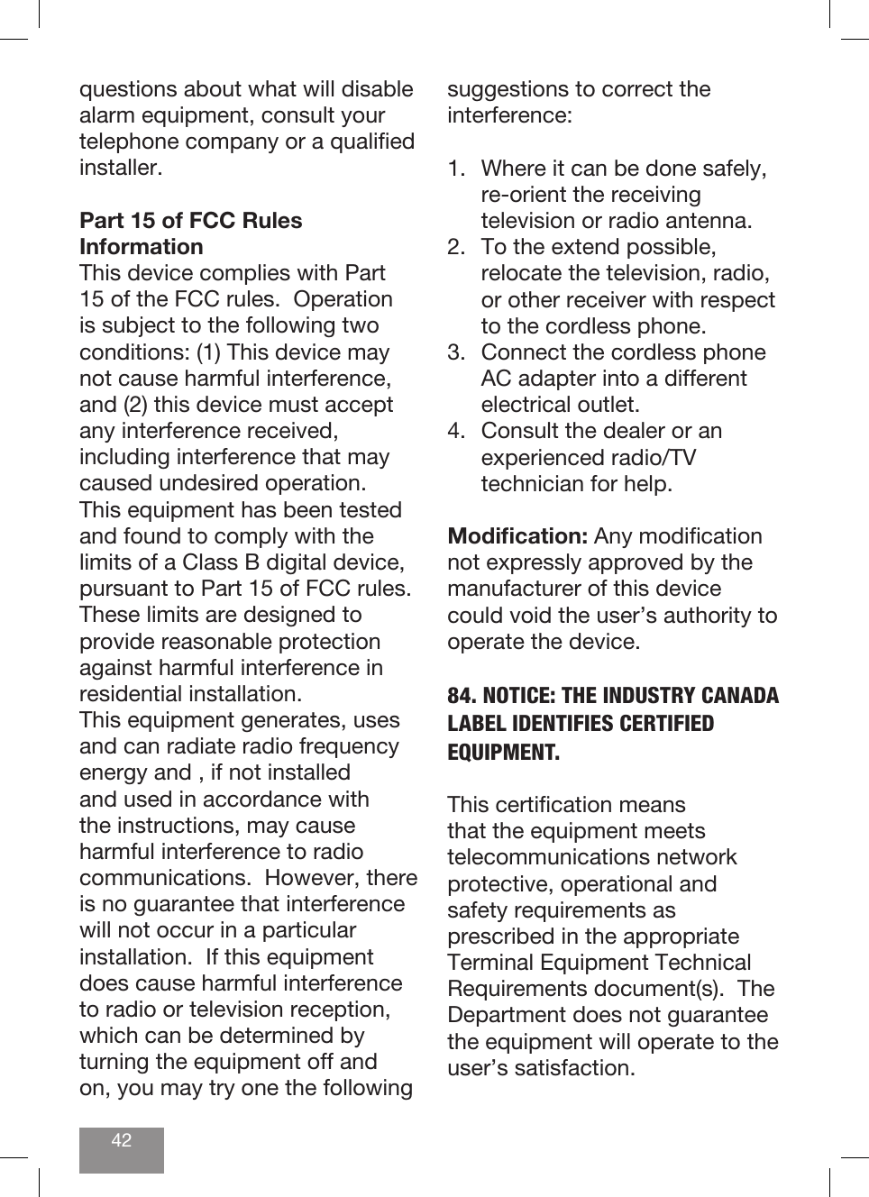 42questions about what will disable alarm equipment, consult your telephone company or a qualied installer.Part 15 of FCC Rules InformationThis device complies with Part 15 of the FCC rules.  Operation is subject to the following two conditions: (1) This device may not cause harmful interference, and (2) this device must accept any interference received, including interference that may caused undesired operation.This equipment has been tested and found to comply with the limits of a Class B digital device, pursuant to Part 15 of FCC rules.  These limits are designed to provide reasonable protection against harmful interference in residential installation.This equipment generates, uses and can radiate radio frequency energy and , if not installed and used in accordance with the instructions, may cause harmful interference to radio communications.  However, there is no guarantee that interference will not occur in a particular installation.  If this equipment does cause harmful interference to radio or television reception, which can be determined by turning the equipment off and on, you may try one the following suggestions to correct the interference:1.  Where it can be done safely, re-orient the receiving television or radio antenna.2.  To the extend possible, relocate the television, radio, or other receiver with respect to the cordless phone.3.  Connect the cordless phone AC adapter into a different electrical outlet.4.  Consult the dealer or an experienced radio/TV technician for help.Modication: Any modication not expressly approved by the manufacturer of this device could void the user’s authority to operate the device.84. NOTICE: THE INDUSTRY CANADA LABEL IDENTIFIES CERTIFIED EQUIPMENT.  This certication means that the equipment meets telecommunications network protective, operational and safety requirements as prescribed in the appropriate Terminal Equipment Technical Requirements document(s).  The Department does not guarantee the equipment will operate to the user’s satisfaction.