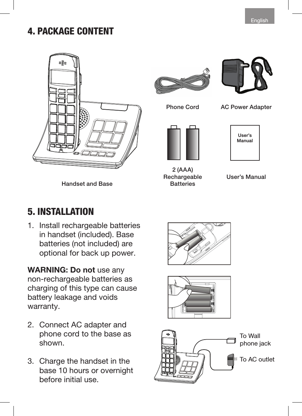 English4. PACKAGE CONTENTPhone Cord AC Power AdapterUser’s ManualUser’s ManualHandset and Base2 (AAA) RechargeableBatteries5. INSTALLATION1.  Install rechargeable batteries in handset (included). Base batteries (not included) are optional for back up power.WARNING: Do not use any non-rechargeable batteries as charging of this type can cause battery leakage and voids warranty.2.  Connect AC adapter and phone cord to the base as shown.3.  Charge the handset in the base 10 hours or overnight before initial use.To Wall phone jackTo AC outlet