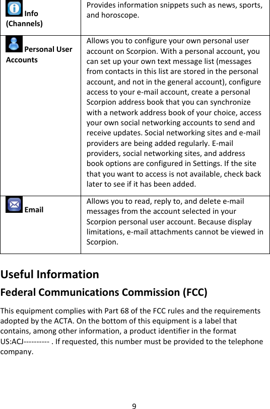 9  Info (Channels) Provides information snippets such as news, sports, and horoscope.  Personal User Accounts Allows you to configure your own personal user account on Scorpion. With a personal account, you can set up your own text message list (messages from contacts in this list are stored in the personal account, and not in the general account), configure access to your e-mail account, create a personal Scorpion address book that you can synchronize with a network address book of your choice, access your own social networking accounts to send and receive updates. Social networking sites and e-mail providers are being added regularly. E-mail providers, social networking sites, and address book options are configured in Settings. If the site that you want to access is not available, check back later to see if it has been added.  Email Allows you to read, reply to, and delete e-mail messages from the account selected in your Scorpion personal user account. Because display limitations, e-mail attachments cannot be viewed in Scorpion. Useful Information Federal Communications Commission (FCC) This equipment complies with Part 68 of the FCC rules and the requirements adopted by the ACTA. On the bottom of this equipment is a label that contains, among other information, a product identifier in the format  US:ACJ---------- . If requested, this number must be provided to the telephone company.   