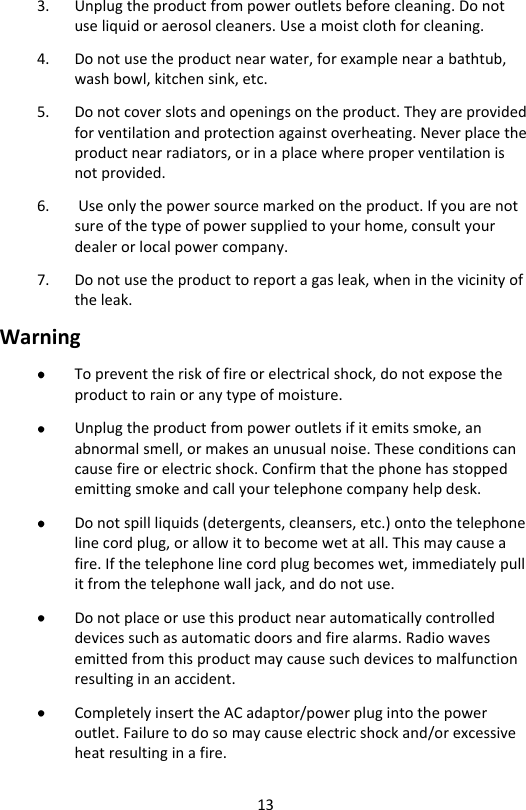 13 3. Unplug the product from power outlets before cleaning. Do not use liquid or aerosol cleaners. Use a moist cloth for cleaning. 4. Do not use the product near water, for example near a bathtub, wash bowl, kitchen sink, etc. 5. Do not cover slots and openings on the product. They are provided for ventilation and protection against overheating. Never place the product near radiators, or in a place where proper ventilation is not provided. 6.  Use only the power source marked on the product. If you are not sure of the type of power supplied to your home, consult your dealer or local power company. 7. Do not use the product to report a gas leak, when in the vicinity of the leak. Warning  To prevent the risk of fire or electrical shock, do not expose the product to rain or any type of moisture.  Unplug the product from power outlets if it emits smoke, an abnormal smell, or makes an unusual noise. These conditions can cause fire or electric shock. Confirm that the phone has stopped emitting smoke and call your telephone company help desk.  Do not spill liquids (detergents, cleansers, etc.) onto the telephone line cord plug, or allow it to become wet at all. This may cause a fire. If the telephone line cord plug becomes wet, immediately pull it from the telephone wall jack, and do not use.  Do not place or use this product near automatically controlled devices such as automatic doors and fire alarms. Radio waves emitted from this product may cause such devices to malfunction resulting in an accident.  Completely insert the AC adaptor/power plug into the power outlet. Failure to do so may cause electric shock and/or excessive heat resulting in a fire. 