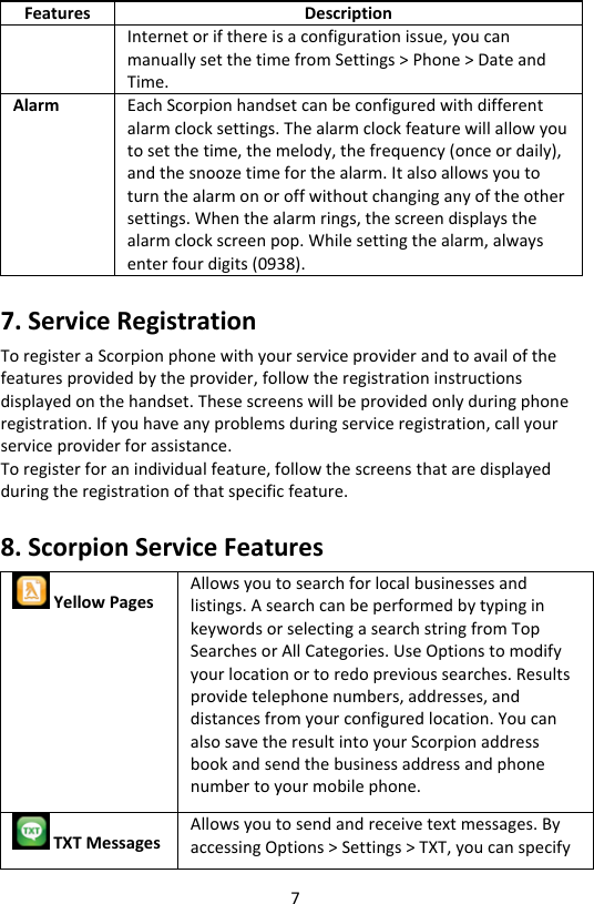 7 Features Description Internet or if there is a configuration issue, you can manually set the time from Settings &gt; Phone &gt; Date and Time. Alarm Each Scorpion handset can be configured with different alarm clock settings. The alarm clock feature will allow you to set the time, the melody, the frequency (once or daily), and the snooze time for the alarm. It also allows you to turn the alarm on or off without changing any of the other settings. When the alarm rings, the screen displays the alarm clock screen pop. While setting the alarm, always enter four digits (0938). 7. Service Registration To register a Scorpion phone with your service provider and to avail of the features provided by the provider, follow the registration instructions displayed on the handset. These screens will be provided only during phone registration. If you have any problems during service registration, call your service provider for assistance. To register for an individual feature, follow the screens that are displayed during the registration of that specific feature. 8. Scorpion Service Features  Yellow Pages Allows you to search for local businesses and listings. A search can be performed by typing in keywords or selecting a search string from Top Searches or All Categories. Use Options to modify your location or to redo previous searches. Results provide telephone numbers, addresses, and distances from your configured location. You can also save the result into your Scorpion address book and send the business address and phone number to your mobile phone.  TXT Messages Allows you to send and receive text messages. By accessing Options &gt; Settings &gt; TXT, you can specify 