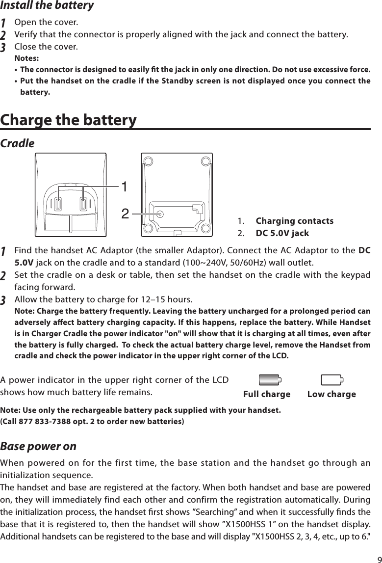 9Install the battery1  Open the cover. 2  Verify that the connector is properly aligned with the jack and connect the battery.  3  Close the cover. Notes:  • Theconnectorisdesignedtoeasilytthejackinonlyonedirection.Donotuseexcessiveforce.•PutthehandsetonthecradleiftheStandbyscreenisnotdisplayedonceyouconnectthebattery. ChargethebatteryCradle1  Find the handset AC Adaptor (the smaller Adaptor). Connect the AC Adaptor to the DC 5.0Vjackonthecradleandtoastandard(100~240V,50/60Hz)walloutlet.2 Setthecradleonadeskortable,thensetthehandsetonthecradlewiththekeypadfacing forward.3 Allowthebatterytochargefor12–15hours.Note: Chargethebatteryfrequently.Leavingthebatteryunchargedforaprolongedperiodcanadverselyaectbatterychargingcapacity.Ifthishappens,replacethebattery.WhileHandsetisinChargerCradlethepowerindicator&quot;on&quot;willshowthatitischargingatalltimes,evenafterthebatteryisfullycharged.Tochecktheactualbatterychargelevel,removetheHandsetfromcradleandcheckthepowerindicatorintheupperrightcorneroftheLCD.A power indicator in the upper right corner of the LCD shows how much battery life remains.Note:Useonlytherechargeablebatterypacksuppliedwithyourhandset.(Call 877 833-7388 opt. 2 to order new batteries)Base power on Whenpoweredonforthefirsttime,thebasestationandthehandsetgothroughaninitializationsequence.The handset and base are registered at the factory. When both handset and base are powered on,theywillimmediatelyfindeachotherandconfirmtheregistrationautomatically.Duringtheinitializationprocess,thehandsetrstshows”Searching”andwhenitsuccessfullyndsthebasethatitisregisteredto,thenthehandsetwillshow”X1500HSS1”onthehandsetdisplay.Additionalhandsetscanberegisteredtothebaseandwilldisplay&quot;X1500HSS2,3,4,etc.,upto6.&quot;Full charge Low charge1.  Chargingcontacts2.  DC 5.0V jack12