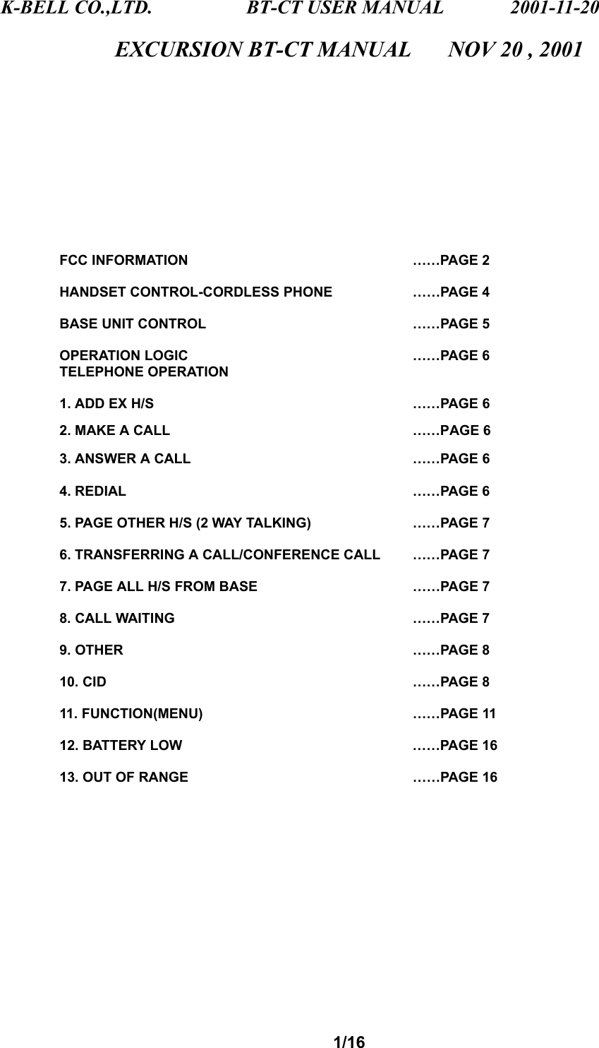K-BELL CO.,LTD.                 BT-CT USER MANUAL            2001-11-20 1/16 EXCURSION BT-CT MANUAL        NOV 20 , 2001             FCC INFORMATION      ……PAGE 2  HANDSET CONTROL-CORDLESS PHONE    ……PAGE 4  BASE UNIT CONTROL     ……PAGE 5  OPERATION LOGIC    ……PAGE 6 TELEPHONE OPERATION  1. ADD EX H/S     ……PAGE 6          2. MAKE A CALL     ……PAGE 6          3. ANSWER A CALL    ……PAGE 6  4. REDIAL     ……PAGE 6  5. PAGE OTHER H/S (2 WAY TALKING)    ……PAGE 7  6. TRANSFERRING A CALL/CONFERENCE CALL  ……PAGE 7  7. PAGE ALL H/S FROM BASE      ……PAGE 7   8. CALL WAITING     ……PAGE 7  9. OTHER     ……PAGE 8  10. CID      ……PAGE 8  11. FUNCTION(MENU)    ……PAGE 11  12. BATTERY LOW    ……PAGE 16  13. OUT OF RANGE    ……PAGE 16             