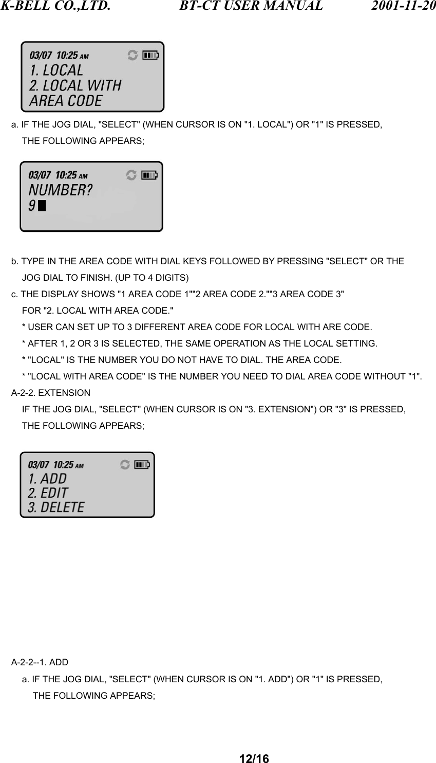 K-BELL CO.,LTD.                 BT-CT USER MANUAL            2001-11-20 12/16      a. IF THE JOG DIAL, &quot;SELECT&quot; (WHEN CURSOR IS ON &quot;1. LOCAL&quot;) OR &quot;1&quot; IS PRESSED,     THE FOLLOWING APPEARS;      b. TYPE IN THE AREA CODE WITH DIAL KEYS FOLLOWED BY PRESSING &quot;SELECT&quot; OR THE         JOG DIAL TO FINISH. (UP TO 4 DIGITS)     c. THE DISPLAY SHOWS &quot;1 AREA CODE 1&quot;&quot;2 AREA CODE 2.&quot;&quot;3 AREA CODE 3&quot;         FOR &quot;2. LOCAL WITH AREA CODE.&quot;         * USER CAN SET UP TO 3 DIFFERENT AREA CODE FOR LOCAL WITH ARE CODE.         * AFTER 1, 2 OR 3 IS SELECTED, THE SAME OPERATION AS THE LOCAL SETTING.         * &quot;LOCAL&quot; IS THE NUMBER YOU DO NOT HAVE TO DIAL. THE AREA CODE.         * &quot;LOCAL WITH AREA CODE&quot; IS THE NUMBER YOU NEED TO DIAL AREA CODE WITHOUT &quot;1&quot;.   A-2-2. EXTENSION         IF THE JOG DIAL, &quot;SELECT&quot; (WHEN CURSOR IS ON &quot;3. EXTENSION&quot;) OR &quot;3&quot; IS PRESSED,     THE FOLLOWING APPEARS;            A-2-2--1. ADD         a. IF THE JOG DIAL, &quot;SELECT&quot; (WHEN CURSOR IS ON &quot;1. ADD&quot;) OR &quot;1&quot; IS PRESSED,       THE FOLLOWING APPEARS; 