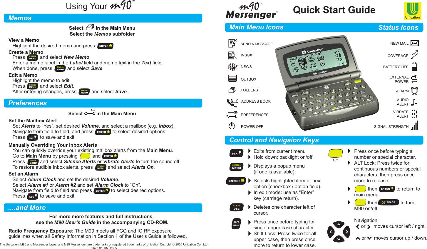 Quick Start GuideUnicationm90TM      Main Menu IconsMemosPreferences....and MoreStatus IconsControl and Navigaion KeysUsing YourSEND A MESSAGEINBOXNEWSOUTBOXFOLDERSADDRESS BOOKPREFERENCESPOWER OFFNEW MAILCOVERAGEBATTERY LIFEEXTERNALPOWERALARMAUDIOALERTVIBRATEALERTSIGNAL STRENGTHESCMENUSYMBOLENTERENTERDELCLEARSHIFTCAPSSPACEExits from current menu  Hold down: backlight on/off. Displays a popup menu (if one is available).    Selects highlighted item or nextoption (checkbox / option field).In edit mode: use as “Enter” key (carriage return). Deletes one character left ofcursor. Press once before typing forsingle upper case character.Shift Lock: Press twice for all upper case, then press once more to return to lower case.Press once before typing anumber or special character.ALT Lock: Press twice for continuous numbers or specialcharacters, then press oncemore to release.           then              to return tomain menu.           then                 to turnM90 on/off.Navigation:     or      moves cursor left / right.      or      moves cursor up / down.ALTSelect         in the Main MenuSelect the Memos subfolderSelect          in the Main MenuFor more more features and full instructions, see the M90 User’s Guide in the accompanying CD-ROM.View a MemoCreate a MemoHighlight the desired memo and press              .Set the Mailbox AlertRadio Frequency Exposure: The M90 meets all FCC and IC RF exposureguidelines when all Safety Information in Section 1 of the User’s Guide is followed.Set Alerts to “Yes”, set desired Volume, and select a mailbox (e.g. Inbox).Navigate from field to field. and press              to select desired options.Press           to save and exit.Manually Overriding Your Inbox AlertsYou can quickly override your existing mailbox alerts from the Main Menu.Go to Main Menu by pressing           and             .Press           and select Silence Alerts or Vibrate Alerts to turn the sound off.To restore audible Inbox alerts, press           and select Alerts On.Set an AlarmSelect Alarm Clock and set the desired Volume.Select Alarm #1 or Alarm #2 and set Alarm Clock to “On”.Navigate from field to field and press              to select desired options.Press           to save and exit.Edit a MemoHighlight the memo to edit.Press           and select Edit.After entering changes, press           and select Save.Press           and select New Memo.Enter a memo label in the Label field and memo text in the Text field.When done, press           and select Save.The Unication, M90 and Messenger logos, and M90 Messenger, are trademarks or registered trademarks of Unication Co., Ltd. © 2006 Unication Co., Ltd.9626-01005 Rev AESCESCMENUSYMBOLMENUSYMBOLMENUSYMBOLMENUSYMBOLMENUSYMBOLMENUSYMBOLENTERENTERENTERENTER