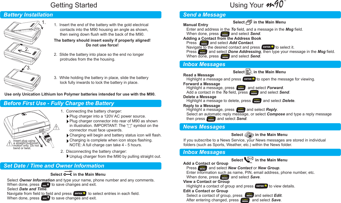          Battery InstallationBefore First Use - Fully Charge the BatterySet Date / Time and Owner InformationGetting Started m90TM      Send a MessageInbox MessagesInbox MessagesNews MessagesUsing YourSelect        in the Main MenuSelect        in the Main MenuSelect           in the Main MenuSelect          in the Main MenuManual EntryAdding a Contact from the Address Book Enter and address in the To field, and a message in the Msg field.When done, press           and select Send.Select Owner Information and type your name, phone number and any comments.When done, press           to save changes and exit.Select Date and Time.Navigate from field to field and press               to select entries in each field.When done, press           to save changes and exit.Read a MessageHighlight a message and press              to open the message for viewing.Highlight a message, press            and select Forward.Add a contact in the To field, press           and select Send.Select           in the Main MenuAdd a Contact or GroupPress           and select New Contact or New Group.Enter information such as name, PIN, email address, phone number, etc.When done, press           and select Save.View a Contact or GroupHighlight a contact of group and press              to view details.Edit a Contact or GroupSelect a contact of group, press           and select Edit.After entering changed, press            and select Save.Delete a MessageHighlight a message to delete, press           and select Delete.Reply to a MessageHighlight a message, press           and select Reply.Select an automatic reply message, or select Compose and type a reply messagethen press           and select Send.Forward a MessageIf you subscribe to a News Service, your News messages are stored in individualfolders (such as Sports, Weather, etc.) within the News folder.Press            and select Add Contact.Navigate to the desired contact and press              to select it.Press           and select Done Addressing, then type your message in the Msg field.When done, press           and select Send.1.  Insert the end of the battery with the gold electrical contacts into the M90 housing an angle as shown, then swing down flush with the back of the M90.2.  Slide the battery into place so the end no longer protrudes from the the housing.3.  While holding the battery in place, slide the battery lock fully inwards to lock the battery in place.1.  Connecting the battery charger:Plug charger into a 120V AC power source.Plug charger connector into rear of M90 as shownin illustration. IMPORTANT: The “F” symbol on theconnector must face upwards.Charging will begin and battery status icon will flash.Charging is complete when icon stops flashing. NOTE: A full charge can take 4 - 5 hours.2.  Disconnecting the battery charger:Unplug charger from the M90 by pulling straight out.The battery should insert easily if properly aligned!Do not use force!Use only Unication Lithium Ion Polymer batteries intended for use with the M90.ESCESCMENUSYMBOLMENUSYMBOLMENUSYMBOLMENUSYMBOLMENUSYMBOLMENUSYMBOLMENUSYMBOLMENUSYMBOLMENUSYMBOLMENUSYMBOLMENUSYMBOLMENUSYMBOLMENUSYMBOLENTERENTERENTERENTER1.2.3.!!Insert plug usinga straight pull/pushmotion only. Do notbend or twist.