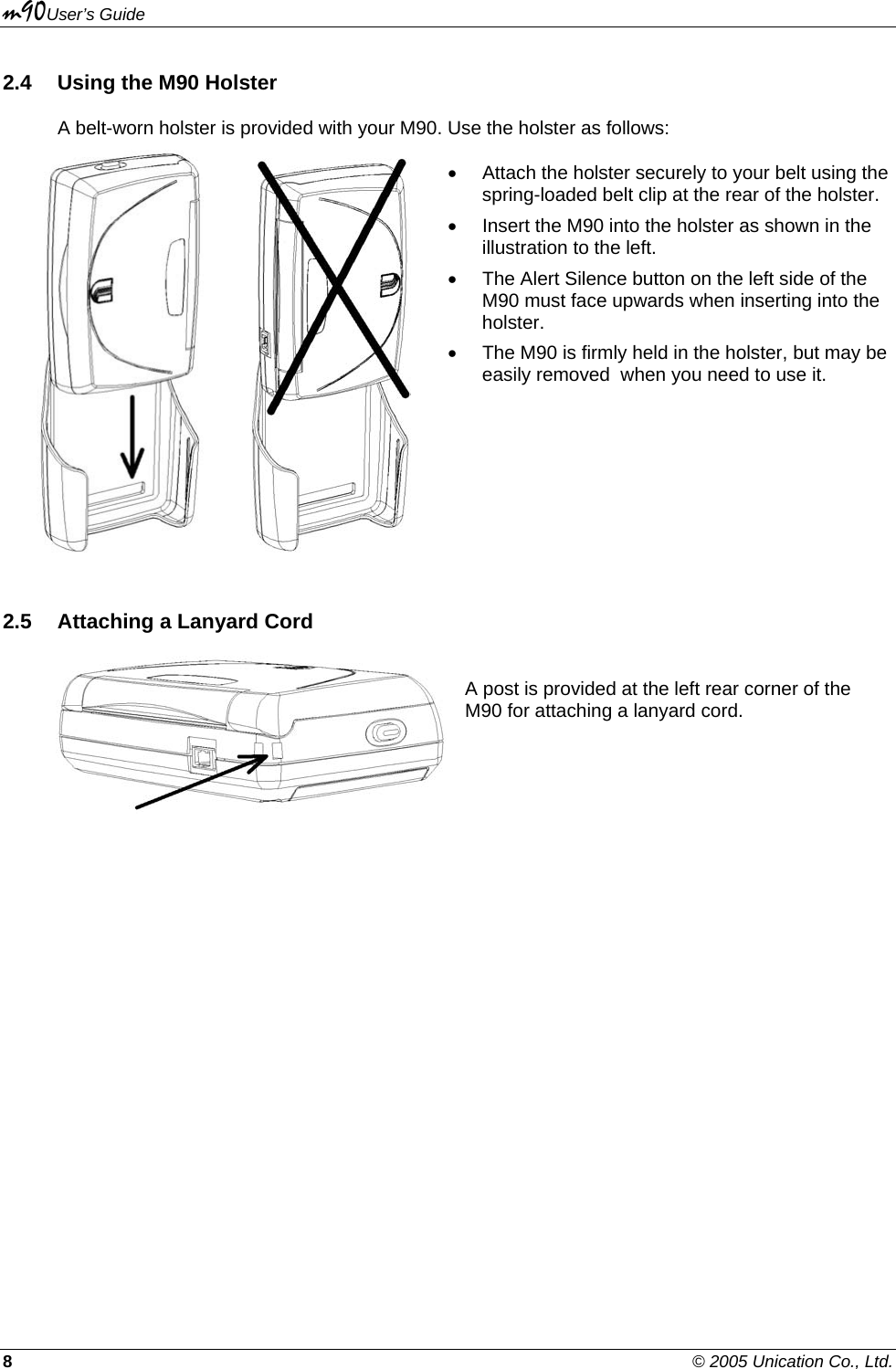 m90User’s Guide 8    © 2005 Unication Co., Ltd. 2.4  Using the M90 Holster A belt-worn holster is provided with your M90. Use the holster as follows:           •  Attach the holster securely to your belt using the spring-loaded belt clip at the rear of the holster. •  Insert the M90 into the holster as shown in the illustration to the left. •  The Alert Silence button on the left side of the M90 must face upwards when inserting into the holster. •  The M90 is firmly held in the holster, but may be easily removed  when you need to use it. 2.5  Attaching a Lanyard Cord   A post is provided at the left rear corner of the M90 for attaching a lanyard cord. 