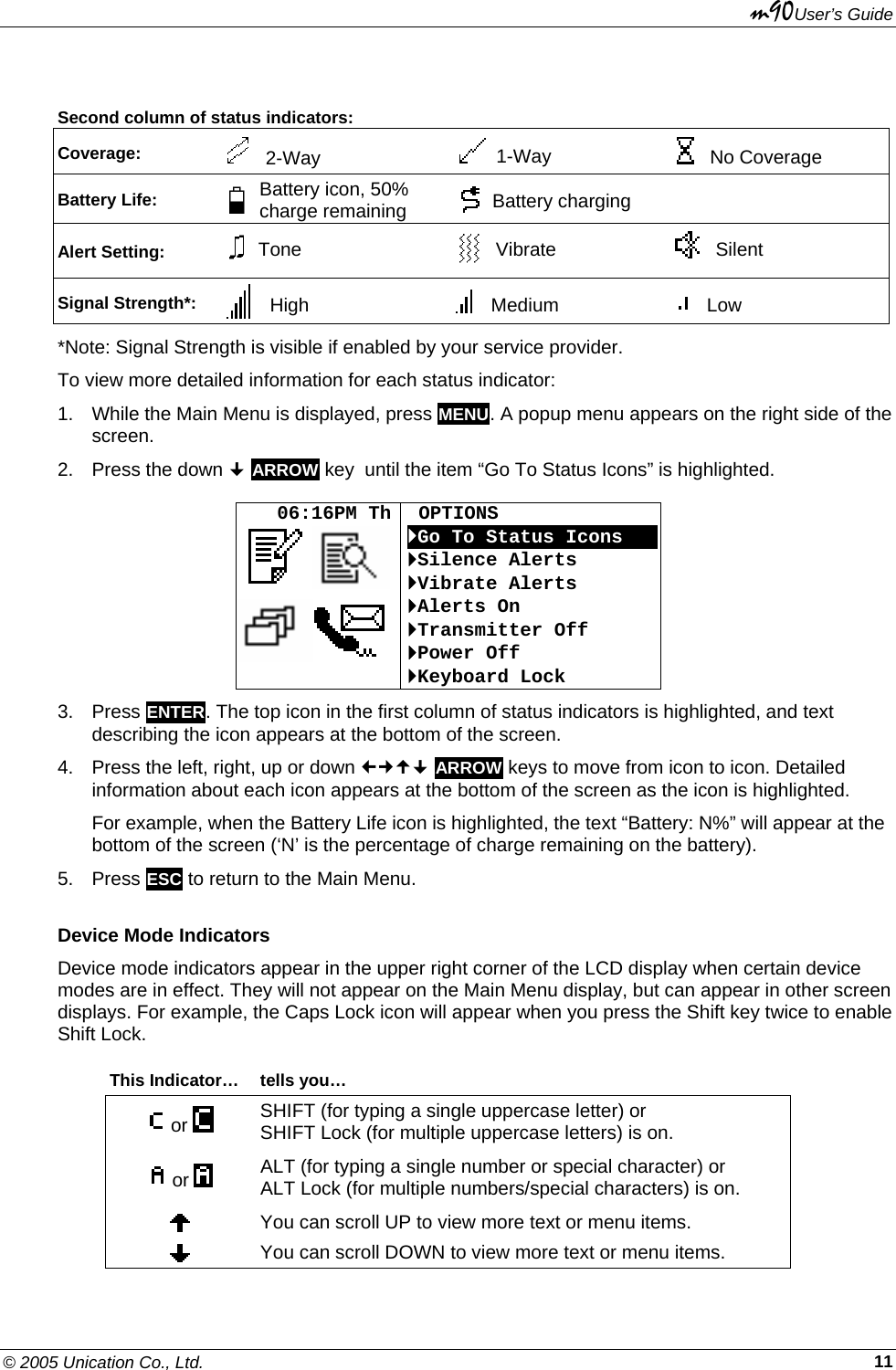 m90User’s Guide © 2005 Unication Co., Ltd.    11 Second column of status indicators: Coverage:     2-Way     1-Way     No Coverage Battery Life:  Battery icon, 50% charge remaining   Battery charging   Alert Setting:  Tone   Vibrate   Silent Signal Strength*:   High Medium Low *Note: Signal Strength is visible if enabled by your service provider. To view more detailed information for each status indicator:  1.  While the Main Menu is displayed, press MENU. A popup menu appears on the right side of the screen. 2.  Press the down  ARROW key  until the item “Go To Status Icons” is highlighted.     06:16PM Th   OPTIONS `Go To Status IconsOOO`Silence Alerts `Vibrate Alerts `Alerts On `Transmitter Off `Power Off `Keyboard Lock 3. Press ENTER. The top icon in the first column of status indicators is highlighted, and text describing the icon appears at the bottom of the screen. 4.  Press the left, right, up or down  ARROW keys to move from icon to icon. Detailed information about each icon appears at the bottom of the screen as the icon is highlighted. For example, when the Battery Life icon is highlighted, the text “Battery: N%” will appear at the bottom of the screen (‘N’ is the percentage of charge remaining on the battery). 5. Press ESC to return to the Main Menu. Device Mode Indicators Device mode indicators appear in the upper right corner of the LCD display when certain device modes are in effect. They will not appear on the Main Menu display, but can appear in other screen displays. For example, the Caps Lock icon will appear when you press the Shift key twice to enable Shift Lock.  This Indicator…  tells you…  or   SHIFT (for typing a single uppercase letter) or  SHIFT Lock (for multiple uppercase letters) is on.   or   ALT (for typing a single number or special character) or  ALT Lock (for multiple numbers/special characters) is on.  You can scroll UP to view more text or menu items.  You can scroll DOWN to view more text or menu items. 