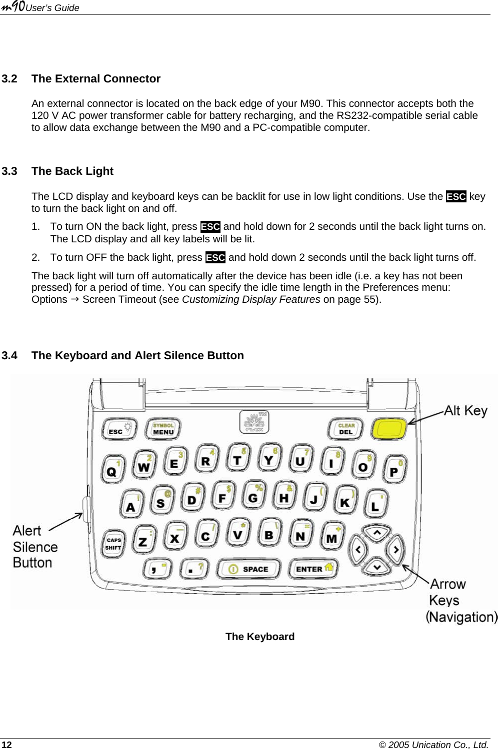 m90User’s Guide 12    © 2005 Unication Co., Ltd.  3.2  The External Connector An external connector is located on the back edge of your M90. This connector accepts both the 120 V AC power transformer cable for battery recharging, and the RS232-compatible serial cable to allow data exchange between the M90 and a PC-compatible computer.  3.3  The Back Light The LCD display and keyboard keys can be backlit for use in low light conditions. Use the ESC key to turn the back light on and off. 1.  To turn ON the back light, press ESC and hold down for 2 seconds until the back light turns on.  The LCD display and all key labels will be lit. 2.  To turn OFF the back light, press ESC and hold down 2 seconds until the back light turns off. The back light will turn off automatically after the device has been idle (i.e. a key has not been pressed) for a period of time. You can specify the idle time length in the Preferences menu: Options J Screen Timeout (see Customizing Display Features on page 55).  3.4  The Keyboard and Alert Silence Button  The Keyboard 